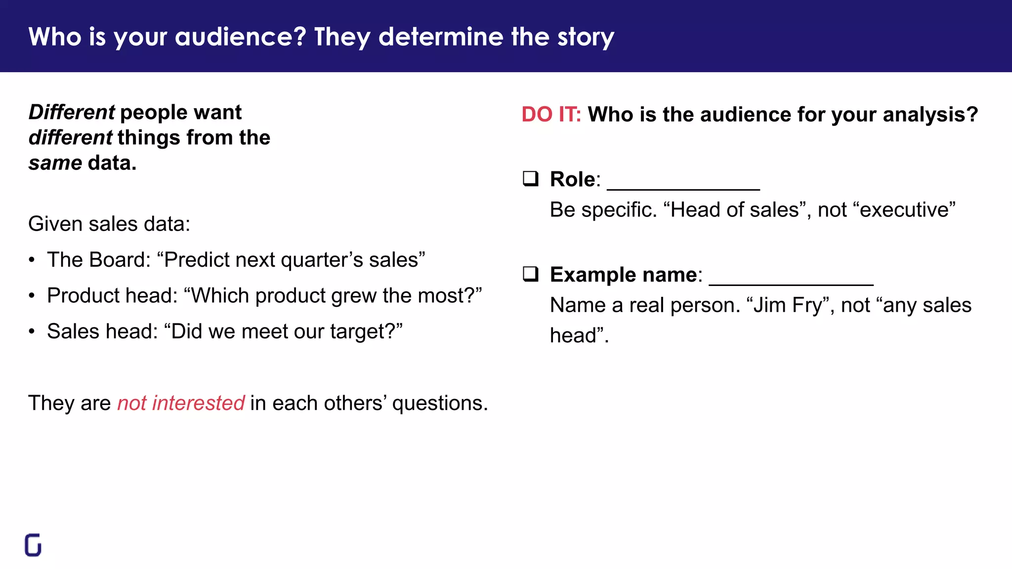 DO IT: Who is the audience for your analysis?
❑ Role: _____________
Be specific. “Head of sales”, not “executive”
❑ Example name: ______________
Name a real person. “Jim Fry”, not “any sales
head”.
Different people want
different things from the
same data.
Given sales data:
• The Board: “Predict next quarter’s sales”
• Product head: “Which product grew the most?”
• Sales head: “Did we meet our target?”
They are not interested in each others’ questions.
Who is your audience? They determine the story
 