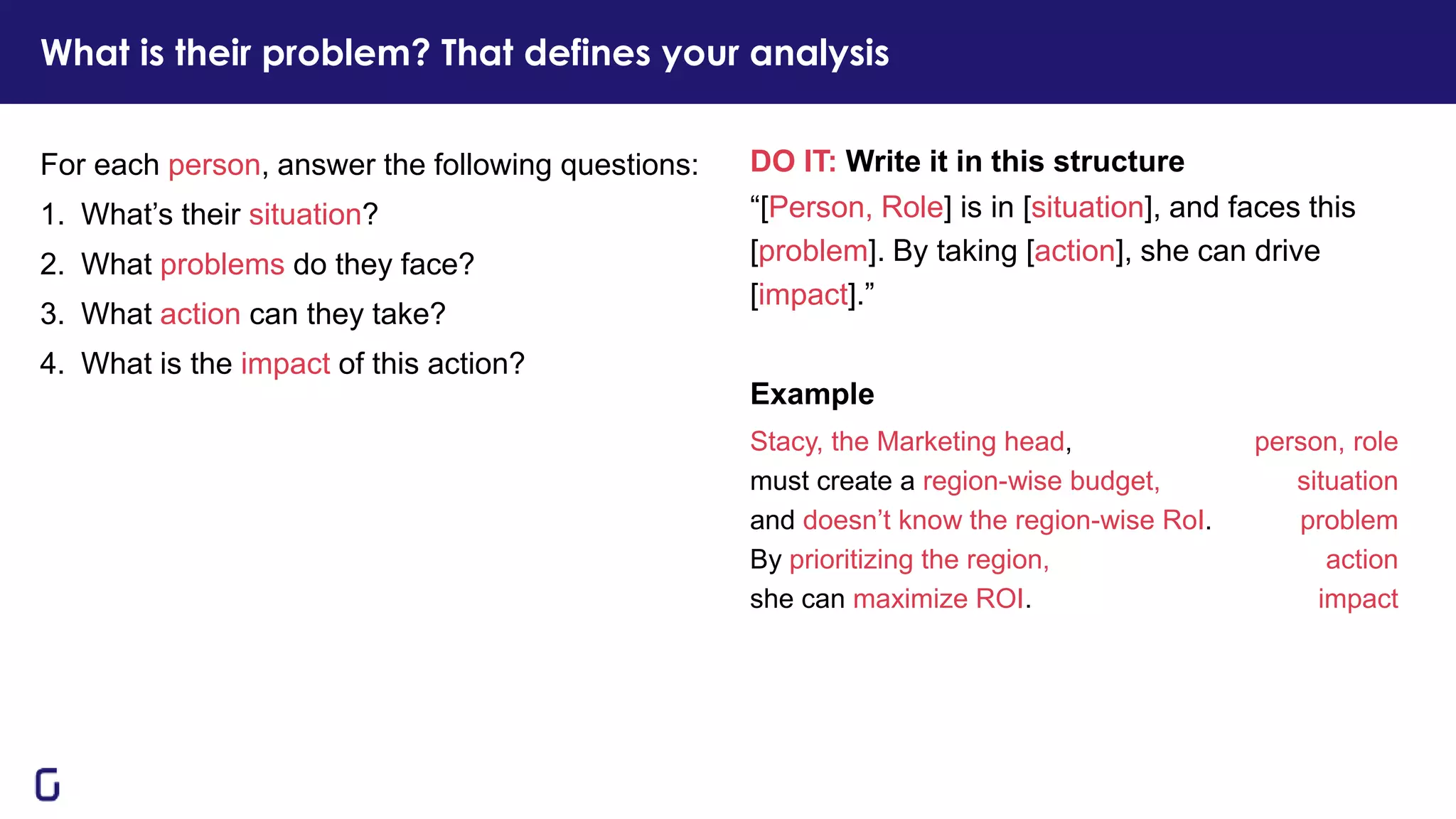 DO IT: Write it in this structure
“[Person, Role] is in [situation], and faces this
[problem]. By taking [action], she can drive
[impact].”
Example
Stacy, the Marketing head, person, role
must create a region-wise budget, situation
and doesn’t know the region-wise RoI. problem
By prioritizing the region, action
she can maximize ROI. impact
For each person, answer the following questions:
1. What’s their situation?
2. What problems do they face?
3. What action can they take?
4. What is the impact of this action?
What is their problem? That defines your analysis
 