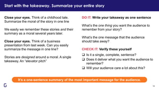 DO IT: Write your takeaway as one sentence
What’s the one thing you want the audience to
remember from your story?
What’s the one message that the audience
should take away?
CHECK IT: Verify these yourself
❑ Is it a single, complete, sentence?
❑ Does it deliver what you want the audience to
remember?
❑ Will your audience care a lot about this?
Close your eyes. Think of a childhood tale.
Summarize the moral of the story in one line
We easily we remember these stories and their
summary as a moral several years later.
Close your eyes. Think of a business
presentation from last week. Can you easily
summarize the message in one line?
Stories are designed around a moral. A single
takeaway. An “elevator pitch”
It’s a one-sentence summary of the most important message for the audience.
Start with the takeaway. Summarize your entire story
14
 