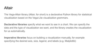 Altair
The Vega-Altair library (Altair, for short) is a declarative Python library for statistical
visualization based on the Vega-Lite visualization grammars.
Declarative libraries specify what we want to see in a chart. We can specify the
data and the type of visualization we want, and the library creates the visualization
for us automatically.
Imperative libraries focus on building a visualization manually, for example
specifying the desired axis, size, legend, and labels (e.g. Matplotlib)
 