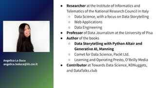  Researcher at the Institute of Informatics and
Telematics of the National Research Council in Italy
 Data Science, with a focus on Data Storytelling
 Web Applications
 Data Engineering
 Professor of Data Journalism at the University of Pisa
 Author of the books
 Data Storytelling with Python Altair and
Generative AI, Manning
 Comet for Data Science, Packt Ltd.
 Learning and Operating Presto, OReilly Media
 Contributor at Towards Data Science, KDNuggets,
and DataTalks.club
Angelica Lo Duca
angelica.loduca@iit.cnr.it
 
