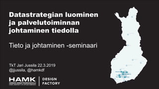 Datastrategian luominen
ja palvelutoiminnan
johtaminen tiedolla
TkT Jari Jussila 22.3.2019
@jjussila, @hamkdf
Tieto ja johtaminen -seminaari
 