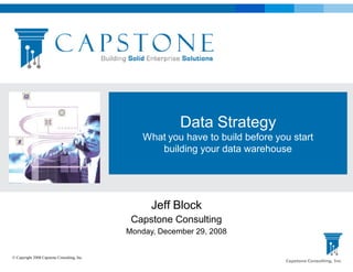 Data Strategy
                                                 What you have to build before you start
                                                    building your data warehouse




                                                   Jeff Block
                                              Capstone Consulting
                                             Monday, December 29, 2008


© Copyright 2008 Capstone Consulting, Inc.
                                                                                 Capstone Consulting, Inc
 