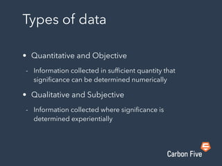 Types of data
• Quantitative and Objective
- Information collected in sufﬁcient quantity that
signiﬁcance can be determined numerically
• Qualitative and Subjective
- Information collected where signiﬁcance is
determined experientially
 