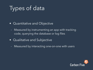 Types of data
• Quantitative and Objective
- Measured by instrumenting an app with tracking
code, querying the database or log ﬁles
• Qualitative and Subjective
- Measured by interacting one-on-one with users
 