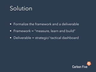 Solution
• Formalize the framework and a deliverable
• Framework = “measure, learn and build”
• Deliverable = strategic/ tactical dashboard
 