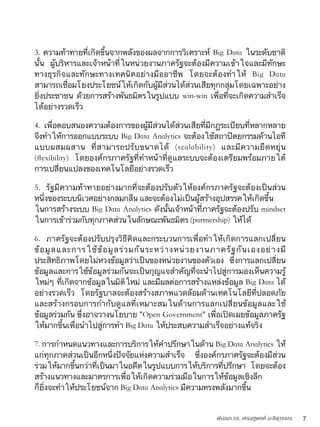 พันเอก ดร. เศรษฐพงค์ มะลิสุวรรณ 7
3. ความท้าทายที่เกิดขึ้นจากพลังของผลจากการวิเคราะห์ Big Data ในระดับชาติ
นั้น ผู้บริหารและเจ้าหน้าที่ในหน่วยงานภาครัฐจะต้องมีความเข้าใจและมีทักษะ
ทางธุรกิจและทักษะทางเทคนิคอย่างมืออาชีพ โดยจะต้องทำให้ Big Data
สามารถเชื่อมโยงประโยชน์ให้เกิดกับผู้มีส่วนได้ส่วนเสียทุกกลุ่มโดยเฉพาะอย่าง
ยิ่งประชาชน ด้วยการสร้างพันธมิตรในรูปแบบ win-win เพื่อที่จะเกิดความสำเร็จ
ได้อย่างรวดเร็ว
4. เพื่อตอบสนองความต้องการของผู้มีส่วนได้ส่วนเสียที่มีกฎระเบียบที่หลากหลาย
จึงทำให้การออกแบบระบบ Big Data Analytics จะต้องใช้สถาปัตยกรรมด้านไอที
แบบผสมผสาน ที่สามารถปรับขนาดได้ (scalability) และมีความยืดหยุ่น
(ﬂexibility) โดยองค์กรภาครัฐที่ทำหน้าที่ดูแลระบบจะต้องเตรียมพร้อมภายใต้
การเปลี่ยนแปลงของเทคโนโลยีอย่างรวดเร็ว
5. รัฐมีความท้าทายอย่างมากที่จะต้องปรับตัวให้องค์กรภาครัฐจะต้องเป็นส่วน
หนึ่งของระบบนิเวศอย่างกลมกลืน และจะต้องไม่เป็นผู้สร้างอุปสรรคให้เกิดขึ้น
ในการสร้างระบบ Big Data Analytics ดังนั้นเจ้าหน้าที่ภาครัฐจะต้องปรับ mindset
ในการเข้าร่วมกับทุกภาคส่วนในลักษณะพันธมิตร (partnership) ให้ได้
6. ภาครัฐจะต้องปรับปรุงวิธีคิดและกระบวนการเพื่อทำให้เกิดการแลกเปลี่ยน
ข้อมูลและการใช้ข้อมูลร่วมกันระหว่างหน่วยงานภาครัฐกันเองอย่างมี
ประสิทธิภาพโดยไม่หวงข้อมูลว่าเป็นของหน่วยงานของตัวเอง ซึ่งการแลกเปลี่ยน
ข้อมูลและการใช้ข้อมูลร่วมกันจะเป็นกุญแจสำคัญที่จะนำไปสู่การมองเห็นความรู้
ใหม่ๆ ที่เกิดจากข้อมูลในมิติใหม่ และมีผลต่อการสร้างแหล่งข้อมูล Big Data ได้
อย่างรวดเร็ว โดยรัฐบาลจะต้องสร้างสภาพแวดล้อมด้านเทคโนโลยีที่ปลอดภัย
และสร้างกรอบการกำกับดูแลที่เหมาะสมในด้านการแลกเปลี่ยนข้อมูลและใช้
ข้อมูลร่วมกัน ซึ่งอาจวางนโยบาย "Open Government" เพื่อเปิดเผยข้อมูลภาครัฐ
ให้มากขึ้นเพื่อนำไปสู่การทำ Big Data ให้ประสบความสำเร็จอย่างแท้จริง
7. การกำหนดแนวทางและการบริการให้คำปรึกษาในด้าน Big Data Analytics ให้
แก่ทุกภาคส่วนเป็นอีกหนึ่งปัจจัยแห่งความสำเร็จ ซึ่งองค์กรภาครัฐจะต้องมีส่วน
ร่วมให้มากขึ้นกว่าที่เป็นมาในอดีตในรูปแบบการให้บริการที่ปรึกษา โดยจะต้อง
สร้างแนวทางและมาตรการเพื่อให้เกิดความร่วมมือในการให้ข้อมูลเชิงลึก
ก็ยิ่งจะทำให้ประโยชน์จาก Big Data Analytics มีความทรงพลังมากขึ้น
 