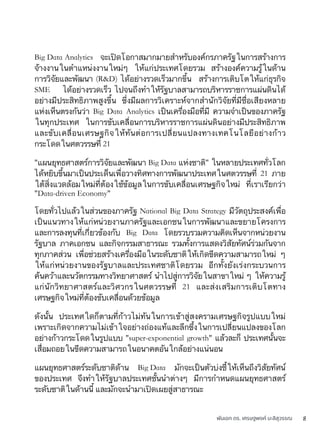 พันเอก ดร. เศรษฐพงค์ มะลิสุวรรณ 8
Big Data Analytics จะเปิดโอกาสมากมายสำหรับองค์กรภาครัฐในการสร้างการ
จ้างงานในตำแหน่งงานใหม่ๆ ให้แก่ประเทศโดยรวม สร้างองค์ความรู้ในด้าน
การวิจัยและพัฒนา (R&D) ได้อย่างรวดเร็วมากขึ้น สร้างการเติบโตให้แก่ธุรกิจ
SME ได้อย่างรวดเร็ว ไปจนถึงทำให้รัฐบาลสามารถบริหารราชการแผ่นดินได้
อย่างมีประสิทธิภาพสูงขึ้น ซึ่งมีผลการวิเคราะห์จากสำนักวิจัยที่มีชื่อเสียงหลาย
แห่งเห็นตรงกันว่า Big Data Analytics เป็นเครื่องมือที่มี ความจำเป็นของภาครัฐ
ในทุกประเทศ ในการขับเคลื่อนการบริหารราชการแผ่นดินอย่างมีประสิทธิภาพ
และขับเคลื่อนเศรษฐกิจให้ทันต่อการเปลี่ยนแปลงทางเทคโนโลยีอย่างก้าว
กระโดดในศตวรรษที่ 21
"แผนยุทธศาสตร์การวิจัยและพัฒนา Big Data แห่งชาติ" ในหลายประเทศทั่วโลก
ได้หยิบขึ้นมาเป็นประเด็นเพื่อวางทิศทางการพัฒนาประเทศในศตวรรษที่ 21 ภาย
ใต้สิ่งแวดล้อมใหม่ที่ต้องใช้ข้อมูลในการขับเคลื่อนเศรษฐกิจใหม่ ที่เราเรียกว่า
"Data-driven Economy"
โดยทั่วไปแล้วในส่วนของภาครัฐ National Big Data Strategy มีวัตถุประสงค์เพื่อ
เป็นแนวทางให้แก่หน่วยงานภาครัฐและเอกชนในการพัฒนาและขยายโครงการ
และการลงทุนที่เกี่ยวข้องกับ Big Data โดยรวบรวมความคิดเห็นจากหน่วยงาน
รัฐบาล ภาคเอกชน และกิจกรรมสาธารณะ รวมทั้งการแสดงวิสัยทัศน์ร่วมกันจาก
ทุกภาคส่วน เพื่อช่วยสร้างเครื่องมือในระดับชาติให้เกิดขีดความสามารถใหม่ ๆ
ให้แก่หน่วยงานของรัฐบาลและประเทศชาติโดยรวม อีกทั้งยังเร่งกระบวนการ
ค้นคว้าและนวัตกรรมทางวิทยาศาสตร์ นำไปสู่การวิจัยในสาขาใหม่ ๆ ให้ความรู้
แก่นักวิทยาศาสตร์และวิศวกรในศตวรรษที่ 21 และส่งเสริมการเติบโตทาง
เศรษฐกิจใหม่ที่ต้องขับเคลื่อนด้วยข้อมูล
ดังนั้น ประเทศใดก็ตามที่ก้าวไม่ทันในการเข้าสู่สงครามเศรษฐกิจรูปแบบใหม่
เพราะเกิดจากความไม่เข้าใจอย่างถ่องแท้และลึกซึ้งในการเปลี่ยนแปลงของโลก
อย่างก้าวกระโดดในรูปแบบ "super-exponential growth" แล้วละก็ ประเทศนั้นจะ
เสื่อมถอยในขีดความสามารถในอนาคตอันใกล้อย่างแน่นอน
แผนยุทธศาสตร์ระดับชาติด้าน Big Data มักจะเป็นตัวบ่งชี้ให้เห็นถึงวิสัยทัศน์
ของประเทศ จึงทำให้รัฐบาลประเทศชั้นนำต่างๆ มีการกำหนดแผนยุทธศาสตร์
ระดับชาติในด้านนี้ และมักจะนำมาเปิดเผยสู่สาธารณะ
 