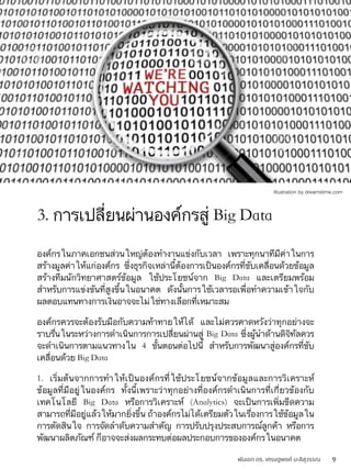พันเอก ดร. เศรษฐพงค์ มะลิสุวรรณ 9
องค์กรในภาคเอกชนส่วนใหญ่ต้องทำงานแข่งกับเวลา เพราะทุกนาทีมีค่าในการ
สร้างมูลค่าให้แก่องค์กร ซึ่งธุรกิจเหล่านี้ต้องการเป็นองค์กรที่ขับเคลื่อนด้วยข้อมูล
สร้างทีมนักวิทยาศาสตร์ข้อมูล ใช้ประโยชน์จาก Big Data และเตรียมพร้อม
สำหรับการแข่งขันที่สูงขึ้นในอนาคต ดังนั้นการใช้เวลารอเพื่อทำความเข้าใจกับ
ผลตอบแทนทางการเงินอาจจะไม่ใช่ทางเลือกที่เหมาะสม
องค์กรควรจะต้องรับมือกับความท้าทายให้ได้ และไม่ควรคาดหวังว่าทุกอย่างจะ
ราบรื่นในระหว่างการดำเนินการการเปลี่ยนผ่านสู่ Big Data ซึ่งผู้นำด้านดิจิทัลควร
จะดำเนินการตามแนวทางใน 4 ขั้นตอนต่อไปนี้ สำหรับการพัฒนาสู่องค์กรที่ขับ
เคลื่อนด้วย Big Data
1. เริ่มต้นจากการทำให้เป็นองค์กรที่ใช้ประโยชน์จากข้อมูลและการวิเคราะห์
ข้อมูลที่มีอยู่ในองค์กร ทั้งนี้เพราะว่าทุกอย่างที่องค์กรดำเนินการที่เกี่ยวข้องกับ
เทคโนโลยี Big Data หรือการวิเคราะห์ (Analytics) จะเป็นการเพิ่มขีดความ
สามารถที่มีอยู่แล้วให้มากยิ่งขึ้น ถ้าองค์กรไม่ได้เตรียมตัวในเรื่องการใช้ข้อมูลใน
การตัดสินใจ การจัดลำดับความสำคัญ การปรับปรุงประสบการณ์ลูกค้า หรือการ
พัฒนาผลิตภัณฑ์ ก็อาจจะส่งผลกระทบต่อผลประกอบการขององค์กรในอนาคต
3. การเปลี่ยนผ่านองค์กรสู่ Big Data
Illustration by dreamstime.com
 
