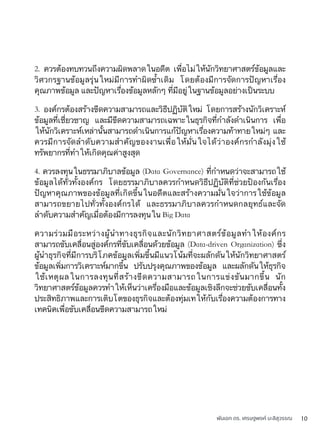 พันเอก ดร. เศรษฐพงค์ มะลิสุวรรณ 10
2. ควรต้องทบทวนถึงความผิดพลาดในอดีต เพื่อไม่ให้นักวิทยาศาสตร์ข้อมูลและ
วิศวกรฐานข้อมูลรุ่นใหม่มีการทำผิดซ้ำเดิม โดยต้องมีการจัดการปัญหาเรื่อง
คุณภาพข้อมูล และปัญหาเรื่องข้อมูลหลักๆ ที่มีอยู่ในฐานข้อมูลอย่างเป็นระบบ
3. องค์กรต้องสร้างขีดความสามารถและวิธีปฏิบัติใหม่ โดยการสร้างนักวิเคราะห์
ข้อมูลที่เชี่ยวชาญ และมีขีดความสามารถเฉพาะในธุรกิจที่กำลังดำเนินการ เพื่อ
ให้นักวิเคราะห์เหล่านั้นสามารถดำเนินการแก้ปัญหาเรื่องความท้าทายใหม่ๆ และ
ควรมีการจัดลำดับความสำคัญของงานเพื่อให้มั่นใจได้ว่าองค์กรกำลังมุ่งใช้
ทรัพยากรที่ทำให้เกิดคุณค่าสูงสุด
4. ควรลงทุนในธรรมาภิบาลข้อมูล (Data Governance) ที่กำหนดว่าจะสามารถใช้
ข้อมูลได้ทั่วทั้งองค์กร โดยธรรมาภิบาลควรกำหนดวิธีปฏิบัติที่ช่วยป้องกันเรื่อง
ปัญหาคุณภาพของข้อมูลที่เกิดขึ้นในอดีตและสร้างความมั่นใจว่าการใช้ข้อมูล
สามารถขยายไปทั่วทั้งองค์กรได้ และธรรมาภิบาลควรกำหนดกลยุทธ์และจัด
ลำดับความสำคัญเมื่อต้องมีการลงทุนใน Big Data
ความร่วมมือระหว่างผู้นำทางธุรกิจและนักวิทยาศาสตร์ข้อมูลทำให้องค์กร
สามารถขับเคลื่อนสู่องค์กรที่ขับเคลื่อนด้วยข้อมูล (Data-driven Organization) ซึ่ง
ผู้นำธุรกิจที่มีการบริโภคข้อมูลเพิ่มขึ้นมีแนวโน้มที่จะผลักดันให้นักวิทยาศาสตร์
ข้อมูลเพิ่มการวิเคราะห์มากขึ้น ปรับปรุงคุณภาพของข้อมูล และผลักดันให้ธุรกิจ
ใช้เหตุผลในการลงทุนที่สร้างขีดความสามารถในการแข่งขันมากขึ้น นัก
วิทยาศาสตร์ข้อมูลควรทำให้เห็นว่าเครื่องมือและข้อมูลเชิงลึกจะช่วยขับเคลื่อนทั้ง
ประสิทธิภาพและการเติบโตของธุรกิจและต้องทุ่มเทให้กับเรื่องความต้องการทาง
เทคนิคเพื่อขับเคลื่อนขีดความสามารถใหม่
 