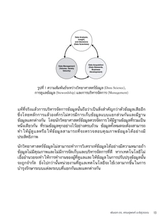 พันเอก ดร. เศรษฐพงค์ มะลิสุวรรณ 13
แท้ที่จริงแล้วการบริหารจัดการข้อมูลนั้นถือว่าเป็นสิ่งสำคัญกว่าตัวข้อมูลเสียอีก
ซึ่งโดยหลักการแล้วองค์กรไม่ควรมีการเก็บข้อมูลแบบแยกส่วนกันและมีฐาน
ข้อมูลแตกต่างกัน โดยนักวิทยาศาสตร์ข้อมูลควรจัดการให้มีฐานข้อมูลที่รวมเป็น
หนึ่งเดียวกัน ที่รวมข้อมูลทุกอย่างไว้อย่างครบถ้วน ข้อมูลทั้งหมดจะต้องสามารถ
ทำให้ผู้ดูแลหรือให้ข้อมูลสามารถที่จะตรวจสอบคุณภาพข้อมูลได้อย่างมี
ประสิทธิภาพ
นักวิทยาศาสตร์ข้อมูลไม่สามารถทำการวิเคราะห์ข้อมูลได้อย่างมีความหมายถ้า
ข้อมูลไม่มีคุณภาพและไม่มีการจัดเก็บและบริหารจัดการที่ดี หากเทคโนโลยีไม่
เอื้ออำนวยจะทำให้การทำงานของผู้ที่ดูแลและให้ข้อมูลในการปรับปรุงข้อมูลนั้น
จะถูกจำกัด ยิ่งไปกว่านั้นหน่วยงานที่ดูแลเทคโนโลยีจะใช้เวลามากขึ้นในการ
บำรุงรักษาระบบแต่ละระบบที่แยกกันและแตกต่างกัน
Data Analysis,
Insight,
and Decisions
(Data Scientists)
Data Acquisition
(Data Stewards,
Business
Development)
Data Management
(Volume, Variety
Velocity)
รูปที่ 1 ความสัมพันธ์ระหว่างวิทยาศาสตร์ข้อมูล (Data Science),
การดูแลข้อมูล (Stewardship) และการบริหารจัดการ (Management)
 