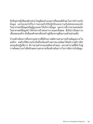 พันเอก ดร. เศรษฐพงค์ มะลิสุวรรณ 14
อีกปัญหาหนึ่งคือองค์กรส่วนใหญ่มีคนจำนวนมากที่พอจะมีทักษะในการทำงานกับ
ข้อมูล แต่ไม่เคยได้รับการอบรมถึงวิธีปฏิบัติและความรับผิดชอบของนัก
วิทยาศาสตร์ข้อมูลหรือผู้ดูแลและให้บริการข้อมูล นอกจากนี้การขาดแคลนนัก
วิทยาศาสตร์ข้อมูลทำให้เกิดการจ้างคนจากภายนอกทั้งหมด ซึ่งถือว่าเป็นสภาวะ
เสี่ยงขององค์กร ดังนั้นองค์กรควรที่จะสร้างผู้เชี่ยวชาญขึ้นมาเองด้วยส่วนหนึ่ง
ถ้าองค์กรต้องการที่จะหาบุคลากรที่มีศักยภาพมีความสามารถด้านข้อมูลภายใน
องค์กร องค์กรก็มีความจำเป็นที่จะต้องสร้างสภาพแวดล้อมให้พนักงานมีการฝึก
อบรมเชิงปฏิบัติการ มีการถามคำถามและค้นหาคำตอบ เพราะคำถามที่ดีนำไปสู่
การค้นพบว่าอะไรคือทักษะความสามารถที่องค์กรต้องการในการจัดการกับข้อมูล
 