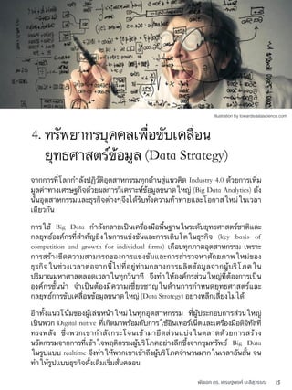 พันเอก ดร. เศรษฐพงค์ มะลิสุวรรณ 15
จากการที่โลกกำลังปฏิวัติอุตสาหกรรมทุกด้านสู่แนวคิด Industry 4.0 ด้วยการเพิ่ม
มูลค่าทางเศรษฐกิจด้วยผลการวิเคราะห์ข้อมูลขนาดใหญ่ (Big Data Analytics) ดัง
นั้นอุตสาหกรรมและธุรกิจต่างๆจึงได้รับทั้งความท้าทายและโอกาสใหม่ในเวลา
เดียวกัน
การใช้ Big Data กำลังกลายเป็นเครื่องมือพื้นฐานในระดับยุทธศาสตร์ชาติและ
กลยุทธ์องค์กรที่สำคัญยิ่งในการแข่งขันและการเติบโตในธุรกิจ (key basis of
competition and growth for individual ﬁrms) เกือบทุกภาคอุตสาหกรรม เพราะ
การสร้างขีดความสามารถของการแข่งขันและการสำรวจหาศักยภาพใหม่ของ
ธุรกิจในช่วงเวลาต่อจากนี้ไปที่อยู่ท่ามกลางการผลิตข้อมูลจากผู้บริโภคใน
ปริมาณมหาศาลตลอดเวลาในทุกวินาที จึงทำให้องค์กรส่วนใหญ่ที่ต้องการเป็น
องค์กรชั้นนำ จำเป็นต้องมีความเชี่ยวชาญในด้านการกำหนดยุทธศาสตร์และ
กลยุทธ์การขับเคลื่อนข้อมูลขนาดใหญ่ (Data Strategy) อย่างหลีกเลี่ยงไม่ได้
อีกทั้งแนวโน้มของผู้เล่นหน้าใหม่ในทุกอุตสาหกรรม ที่ผู้ประกอบการส่วนใหญ่
เป็นพวก Digital native ที่เกิดมาพร้อมกับการใช้อินเทอร์เน็ตและเครื่องมือดิจิทัลที่
ทรงพลัง ซึ่งพวกเขากำลังกระโจนเข้ามายึดส่วนแบ่งในตลาดด้วยการสร้าง
นวัตกรรมจากการที่เข้าใจพฤติกรรมผู้บริโภคอย่างลึกซึ้งจากขุมทรัพย์ Big Data
ในรูปแบบ realtime จึงทำให้พวกเขาเข้าถึงผู้บริโภคจำนวนมากในเวลาอันสั้น จน
ทำให้รูปแบบธุรกิจดั้งเดิมเริ่มสั่นคลอน
4. ทรัพยากรบุคคลเพื่อขับเคลื่อน
ยุทธศาสตร์ข้อมูล (Data Strategy)
Illustration by towardsdatascience.com
 
