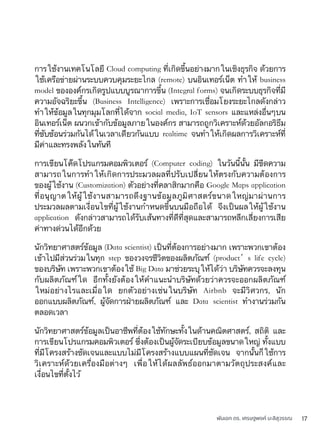 พันเอก ดร. เศรษฐพงค์ มะลิสุวรรณ 17
การใช้งานเทคโนโลยี Cloud computing ที่เกิดขึ้นอย่างมากในเชิงธุรกิจ ด้วยการ
ใช้เครือข่ายผ่านระบบควบคุมระยะไกล (remote) บนอินเทอร์เน็ต ทำให้ business
model ขององค์กรเกิดรูปแบบบูรณาการขึ้น (Integral forms) จนเกิดระบบธุรกิจที่มี
ความอัจฉริยะขึ้น (Business Intelligence) เพราะการเชื่อมโยงระยะไกลดังกล่าว
ทำให้ข้อมูลในทุกมุมโลกที่ได้จาก social media, IoT sensors และแหล่งอื่นๆบน
อินเทอร์เน็ต ผนวกเข้ากับข้อมูลภายในองค์กร สามารถถูกวิเคราะห์ด้วยอัลกอริธึม
ที่ซับซ้อนร่วมกันได้ในเวลาเดียวกันแบบ realtime จนทำให้เกิดผลการวิเคราะห์ที่
มีค่าและทรงพลังในทันที
การเขียนโค๊ดโปรแกรมคอมพิวเตอร์ (Computer coding) ในวันนี้นั้น มีขีดความ
สามารถในการทำให้เกิดการประมวลผลที่ปรับเปลี่ยนให้ตรงกับความต้องการ
ของผู้ใช้งาน (Customization) ตัวอย่างที่คลาสิกมากคือ Google Maps application
ที่อนุญาตให้ผู้ใช้งานสามารถดึงฐานข้อมูลภูมิศาสตร์ขนาดใหญ่มาผ่านการ
ประมวลผลตามเงื่อนไขที่ผู้ใช้งานกำหนดขึ้นบนมือถือได้ จึงเป็นผลให้ผู้ใช้งาน
application ดังกล่าวสามารถได้รับเส้นทางที่ดีที่สุดและสามารถหลีกเลี่ยงการเสีย
ค่าทางด่วนได้อีกด้วย
นักวิทยาศาสตร์ข้อมูล (Data scientist) เป็นที่ต้องการอย่างมาก เพราะพวกเขาต้อง
เข้าไปมีส่วนร่วมในทุก step ของวงจรชีวิตของผลิตภัณฑ์ (product’s life cycle)
ของบริษัท เพราะพวกเขาต้องใช้ Big Data มาช่วยระบุให้ได้ว่า บริษัทควรจะลงทุน
กับผลิตภัณฑ์ใด อีกทั้งยังต้องให้คำแนะนำบริษัทด้วยว่าควรจะออกผลิตภัณฑ์
ใหม่อย่างไรและเมื่อใด ยกตัวอย่างเช่นในบริษัท Airbnb จะมีวิศวกร, นัก
ออกแบบผลิตภัณฑ์, ผู้จัดการฝ่ายผลิตภัณฑ์ และ Data scientist ทำงานร่วมกัน
ตลอดเวลา
นักวิทยาศาสตร์ข้อมูลเป็นอาชีพที่ต้องใช้ทักษะทั้งในด้านคณิตศาสตร์, สถิติ และ
การเขียนโปรแกรมคอมพิวเตอร์ ซึ่งต้องเป็นผู้จัดระเบียบข้อมูลขนาดใหญ่ ทั้งแบบ
ที่มีโครงสร้างชัดเจนและแบบไม่มีโครงสร้างแบบแผนที่ชัดเจน จากนั้นก็ใช้การ
วิเคราะห์ด้วยเครื่องมือต่างๆ เพื่อให้ได้ผลลัพธ์ออกมาตามวัตถุประสงค์และ
เงื่อนไขที่ตั้งไว้
 