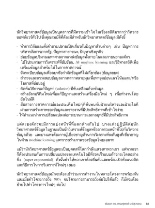 พันเอก ดร. เศรษฐพงค์ มะลิสุวรรณ 18
นักวิทยาศาสตร์ข้อมูลเป็นบุคลากรที่มีความเข้าใจในเรื่องสถิติมากกว่าวิศวกร
ซอฟต์แวร์ทั่วไป ซึ่งคุณสมบัติที่ต้องมีสำหรับนักวิทยาศาสตร์ข้อมูล มีดังนี้
- ทำการวิจัยและตั้งคำถามปลายเปิดเกี่ยวกับปัญหาด้านต่างๆ เช่น ปัญหาการ
บริหารจัดการภาครัฐ, ปัญหาสาธารณะ, ปัญหาเชิงธุรกิจ
- ย่อยข้อมูลปริมาณมหาศาลจากแหล่งข้อมูลทั้งภายในและภายนอกองค์กร
- ใช้โปรแกรมการวิเคราะห์ที่ซับซ้อน, AI machine learning และวิธีทางสถิติเพื่อ
เตรียมข้อมูลสำหรับใช้ในการคาดการณ์
- จัดระเบียบข้อมูลเพื่อลบหรือกำจัดข้อมูลที่ไม่เกี่ยวข้อง (ข้อมูลขยะ)
- สำรวจและตรวจสอบข้อมูลจากหลากหลายมุมเพื่อหาจุดอ่อนแนวโน้มและ/หรือ
โอกาสที่ซ่อนอยู่
- คิดค้นวิธีการแก้ปัญหา (solution) ที่ขับเคลื่อนด้วยข้อมูล
- สร้างอัลกอริทึมใหม่เพื่อแก้ปัญหาและสร้างเครื่องมือใหม่ ๆ เพื่อทำงานโดย
อัตโนมัติ
- สื่อสารการคาดการณ์และประเด็นใหม่ๆที่ค้นพบกับฝ่ายบริหารและฝ่ายไอที
ผ่านการสร้างภาพของข้อมูลและรายงานที่มีประสิทธิภาพที่เข้าใจง่าย
- ให้คำแนะนำการเปลี่ยนแปลงต่อกระบวนการและกลยุทธ์ที่มีประสิทธิภาพ
แต่ละองค์กรจะมีการแบ่งหน้าที่ที่แตกต่างกันไป บางแห่งปฏิบัติต่อนัก
วิทยาศาสตร์ข้อมูลในฐานะเป็นนักวิเคราะห์ข้อมูลหรืออาจรวมหน้าที่ไปกับวิศวกร
ข้อมูลด้วย และบางแห่งต้องการผู้เชี่ยวชาญด้านการวิเคราะห์ระดับสูงที่เชี่ยวชาญ
ในด้าน machine learning และการสร้างภาพของข้อมูลโดยเฉพาะ
แม้ว่านักวิทยาศาสตร์ข้อมูลจะเป็นบุคคลที่โลกกำลังแสวงหาพวกเขา แต่พวกเขา
ก็ต้องประสบกับการเปลี่ยนแปลงของเทคโนโลยีที่รวดเร็วแบบก้าวกระโดดอย่าง
ยิ่ง (super-exponential) ดังนั้นทำให้พวกเขาต้องตื่นตัวและพร้อมเปิดรับแนวคิด
และวิธีการในการวิเคราะห์ใหม่ๆ เสมอ
นักวิทยาศาสตร์ข้อมูลมักจะต้องเข้าร่วมการทำงานในหลายโครงการพร้อมกัน
และเมื่อทำโครงการถึง 90% จนโครงการสามารถวิ่งต่อไปได้แล้ว ก็มักจะต้อง
ย้ายไปทำโครงการใหม่ๆ ต่อไป
 