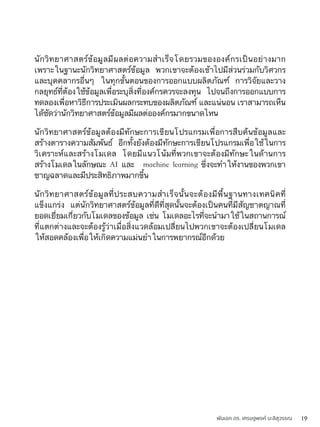 พันเอก ดร. เศรษฐพงค์ มะลิสุวรรณ 19
นักวิทยาศาสตร์ข้อมูลมีผลต่อความสำเร็จโดยรวมขององค์กรเป็นอย่างมาก
เพราะในฐานะนักวิทยาศาสตร์ข้อมูล พวกเขาจะต้องเข้าไปมีส่วนร่วมกับวิศวกร
และบุคคลากรอื่นๆ ในทุกขั้นตอนของการออกแบบผลิตภัณฑ์ การวิจัยและวาง
กลยุทธ์ที่ต้องใช้ข้อมูลเพื่อระบุสิ่งที่องค์กรควรจะลงทุน ไปจนถึงการออกแบบการ
ทดลองเพื่อหาวิธีการประเมินผลกระทบของผลิตภัณฑ์ และแน่นอน เราสามารถเห็น
ได้ชัดว่านักวิทยาศาสตร์ข้อมูลมีผลต่อองค์กรมากขนาดไหน
นักวิทยาศาสตร์ข้อมูลต้องมีทักษะการเขียนโปรแกรมเพื่อการสืบค้นข้อมูลและ
สร้างตารางความสัมพันธ์ อีกทั้งยังต้องมีทักษะการเขียนโปรแกรมเพื่อใช้ในการ
วิเคราะห์และสร้างโมเดล โดยมีแนวโน้มที่พวกเขาจะต้องมีทักษะในด้านการ
สร้างโมเดลในลักษณะ AI และ machine learning ซึ่งจะทำให้งานของพวกเขา
ชาญฉลาดและมีประสิทธิภาพมากขึ้น
นักวิทยาศาสตร์ข้อมูลที่ประสบความสำเร็จนั้นจะต้องมีพื้นฐานทางเทคนิคที่
แข็งแกร่ง แต่นักวิทยาศาสตร์ข้อมูลที่ดีที่สุดนั้นจะต้องเป็นคนที่มีสัญชาตญาณที่
ยอดเยี่ยมเกี่ยวกับโมเดลของข้อมูล เช่น โมเดลอะไรที่จะนำมาใช้ในสถานการณ์
ที่แตกต่างและจะต้องรู้ว่าเมื่อสิ่งแวดล้อมเปลี่ยนไปพวกเขาจะต้องเปลี่ยนโมเดล
ให้สอดคล้องเพื่อให้เกิดความแม่นยำในการพยากรณ์อีกด้วย
 