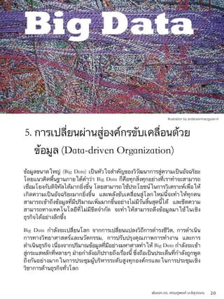 พันเอก ดร. เศรษฐพงค์ มะลิสุวรรณ 20
ข้อมูลขนาดใหญ่ (Big Data) เป็นหัวใจสำคัญของวิวัฒนาการสู่ความเป็นอัจฉริยะ
โดยแนวคิดพื้นฐานภายใต้คำว่า Big Data ก็คือทุกสิ่งทุกอย่างที่เราทำจะสามารถ
เชื่อมโยงกับดิจิทัลได้มากยิ่งขึ้น โดยสามารถใช้ประโยชน์ในการวิเคราะห์เพื่อให้
เกิดความเป็นอัจฉริยะมากยิ่งขึ้น และพลังขับเคลื่อนสู่โลกใหม่นี้จะทำให้ทุกคน
สามารถเข้าถึงข้อมูลที่มีปริมาณเพิ่มมากขึ้นอย่างไม่มีวันสิ้นสุดนี้ได้ และขีดความ
สามารถทางเทคโนโลยีที่ไม่มีขีดจำกัด จะทำให้สามารถดึงข้อมูลมาใช้ในเชิง
ธุรกิจได้อย่างลึกซึ้ง
Big Data กำลังจะเปลี่ยนโลก จากการเปลี่ยนแปลงวิถีการดำรงชีวิต, การดำเนิน
การทางวิทยาศาสตร์และนวัตกรรม, การปรับปรุงคุณภาพการทำงาน และการ
ดำเนินธุรกิจ เนื่องจากปริมาณข้อมูลที่มีอย่างมหาศาลทำให้ Big Data กำลังจะเข้า
สู่กระแสหลักที่หลายๆ ฝ่ายกำลังอภิปรายถึงเรื่องนี้ ซึ่งถือเป็นประเด็นที่กำลังถูกพูด
ถึงกันอย่างมากในการประชุมผู้บริหารระดับสูงทุกองค์กรและในการประชุมเชิง
วิชาการด้านธุรกิจทั่วโลก
5. การเปลี่ยนผ่านสู่องค์กรขับเคลื่อนด้วย
ข้อมูล (Data-driven Organization)
Illustration by andersonmacgyver.nl
 