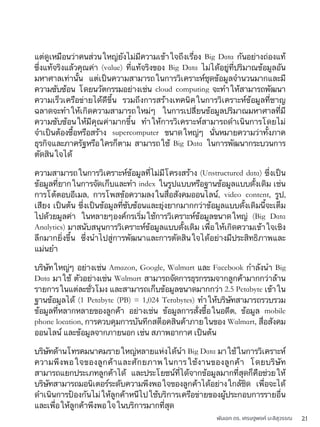 พันเอก ดร. เศรษฐพงค์ มะลิสุวรรณ 21
แต่ดูเหมือนว่าคนส่วนใหญ่ยังไม่มีความเข้าใจถึงเรื่อง Big Data กันอย่างถ่องแท้
ซึ่งแท้จริงแล้วคุณค่า (value) ที่แท้จริงของ Big Data ไม่ได้อยู่ที่ปริมาณข้อมูลอัน
มหาศาลเท่านั้น แต่เป็นความสามารถในการวิเคราะห์ชุดข้อมูลจำนวนมากและมี
ความซับซ้อน โดยนวัตกรรมอย่างเช่น cloud computing จะทำให้สามารถพัฒนา
ความเร็วเครือข่ายได้ดีขึ้น รวมถึงการสร้างเทคนิคในการวิเคราะห์ข้อมูลที่ชาญ
ฉลาดจะทำให้เกิดความสามารถใหม่ๆ ในการเปลี่ยนข้อมูลปริมาณมหาศาลที่มี
ความซับซ้อนให้มีคุณค่ามากขึ้น ทำให้การวิเคราะห์สามารถดำเนินการโดยไม่
จำเป็นต้องซื้อหรือสร้าง supercomputer ขนาดใหญ่ๆ นั่นหมายความว่าทั้งภาค
ธุรกิจและภาครัฐหรือใครก็ตาม สามารถใช้ Big Data ในการพัฒนากระบวนการ
ตัดสินใจได้
ความสามารถในการวิเคราะห์ข้อมูลที่ไม่มีโครงสร้าง (Unstructured data) ซึ่งเป็น
ข้อมูลที่ยากในการจัดเก็บและทำ index ในรูปแบบหรือฐานข้อมูลแบบดั้งเดิม เช่น
การโต้ตอบอีเมล, การโพสข้อความลงในสื่อสังคมออนไลน์, video content, รูป,
เสียง เป็นต้น ซึ่งเป็นข้อมูลที่ซับซ้อนและยุ่งยากมากกว่าข้อมูลแบบดั้งเดิมนี้จะเต็ม
ไปด้วยมูลค่า ในหลายๆองค์กรเริ่มใช้การวิเคราะห์ข้อมูลขนาดใหญ่ (Big Data
Analytics) มาสนับสนุนการวิเคราะห์ข้อมูลแบบดั้งเดิม เพื่อให้เกิดความเข้าใจเชิง
ลึกมากยิ่งขึ้น ซึ่งนำไปสู่การพัฒนาและการตัดสินใจได้อย่างมีประสิทธิภาพและ
แม่นยำ
บริษัทใหญ่ๆ อย่างเช่น Amazon, Google, Walmart และ Facebook กำลังนำ Big
Data มาใช้ ตัวอย่างเช่น Walmart สามารถจัดการธุรกรรมจากลูกค้ามากกว่าล้าน
รายการในแต่ละชั่วโมง และสามารถเก็บข้อมูลขนาดมากกว่า 2.5 Petabyte เข้าใน
ฐานข้อมูลได้ (1 Petabyte (PB) = 1,024 Terabytes) ทำให้บริษัทสามารถรวบรวม
ข้อมูลที่หลากหลายของลูกค้า อย่างเช่น ข้อมูลการสั่งซื้อในอดีต, ข้อมูล mobile
phone location, การควบคุมการบันทึกสต็อคสินค้าภายในของ Walmart, สื่อสังคม
ออนไลน์ และข้อมูลจากภายนอก เช่น สภาพอากาศ เป็นต้น
บริษัทด้านโทรคมนาคมรายใหญ่หลายแห่งได้นำ Big Data มาใช้ในการวิเคราะห์
ความพึงพอใจของลูกค้าและศักยภาพในการใช้งานของลูกค้า โดยบริษัท
สามารถแยกประเภทลูกค้าได้ และประโยชน์ที่ได้จากข้อมูลมากที่สุดก็คือช่วยให้
บริษัทสามารถมอนิเตอร์ระดับความพึงพอใจของลูกค้าได้อย่างใกล้ชิด เพื่อจะได้
ดำเนินการป้องกันไม่ให้ลูกค้าหนีไปใช้บริการเครือข่ายของผู้ประกอบการรายอื่น
และเพื่อให้ลูกค้าพึงพอใจในบริการมากที่สุด
 