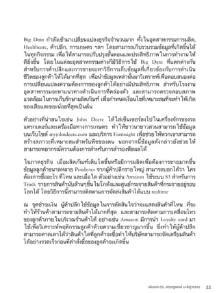 พันเอก ดร. เศรษฐพงค์ มะลิสุวรรณ 22
Big Data กำลังเข้ามาเปลี่ยนแปลงธุรกิจจำนวนมาก ทั้งในอุตสาหกรรมการผลิต,
Healthcare, ค้าปลีก, การเกษตร ฯลฯ โดยสามารถเก็บรวบรวมข้อมูลที่เกิดขึ้นได้
ในทุกกิจกรรม เพื่อให้สามารถปรับปรุงขั้นตอนและประสิทธิภาพในการทำงานให้
ดียิ่งขึ้น โดยในแต่ละอุตสาหกรรมต่างก็มีวิธีการใช้ Big Data ที่แตกต่างกัน
สำหรับการค้าปลีกและการขายจะหาวิธีการเก็บข้อมูลที่เกี่ยวข้องกับการดำเนิน
ชีวิตของลูกค้าให้ได้มากที่สุด เพื่อนำข้อมูลเหล่านั้นมาวิเคราะห์เพื่อตอบสนองต่อ
การเปลี่ยนแปลงความต้องการของลูกค้าได้อย่างมีประสิทธิภาพ สำหรับโรงงาน
อุตสาหกรรมจะหาแนวทางดำเนินการที่คล่องตัว และสามารถตรวจสอบสภาพ
แวดล้อมในการเก็บรักษาผลิตภัณฑ์ เพื่อกำหนดเงื่อนไขที่เหมาะสมที่จะทำให้เกิด
ของเสียและขยะน้อยที่สุดเป็นต้น
ตัวอย่างที่น่าสนใจเช่น John Deere ได้ใส่เซ็นเซอร์ลงไปในเครื่องจักรของรถ
แทรกเตอร์และเครื่องมือทางการเกษตร ทำให้ชาวนาชาวสวนสามารถใช้ข้อมูล
บนเว็บไซต์ myjohndeere.com และบริการ Farmsight เพื่อช่วยให้พวกเขาสามารถ
สร้างสภาวะที่เหมาะสมสำหรับพืชของตน นอกจากนี้ข้อมูลดังกล่าวยังช่วยให้
สามารถพยากรณ์ความต้องการสำหรับการสำรองพืชผลได้
ในภาคธุรกิจ เมื่อผลิตภัณฑ์เติบโตขึ้นหรือมีการผลิตเพื่อต้องการขายมากขึ้น
ข้อมูลลูกค้าขนาดหลาย Petabytes จากผู้ค้าปลีกรายใหญ่ สามารถบอกได้ว่า ใคร
ต้องการซื้ออะไร ที่ไหน และเมื่อใด ตัวอย่างเช่น Amazon ใช้ระบบ S3 สำหรับการ
Track รายการสินค้านับล้านๆชิ้นในโกดังและศูนย์กระจายสินค้าที่กระจายอยู่รอบ
โลกได้ โดยวิธีการนี้สามารถติดตามการจัดส่งสินค้าได้แบบ realtime
ณ จุดชำระเงิน ผู้ค้าปลีกใช้ข้อมูลในการตัดสินใจว่าจะแสดงสินค้าที่ไหน ที่จะ
ทำให้ร้านค้าสามารถขายสินค้าได้มากที่สุด และสามารถติดตามการเคลื่อนไหว
ของลูกค้าภายในบริเวณร้านค้าได้ อย่างเช่น Amazon มีการนำ Loyalty card มา
ใช้เพื่อวิเคราะห์พฤติกรรมลูกค้าด้วยความเชี่ยวชาญมากขึ้น ซึ่งทำให้ผู้ค้าปลีก
สามารถคาดเดาได้ว่าสินค้าใดที่ลูกค้าจะซื้อทำให้บริษัทสามารถจัดเตรียมสินค้า
ได้อย่างรวดเร็วก่อนที่คำสั่งซื้อของลูกค้าจะเกิดขึ้น
 