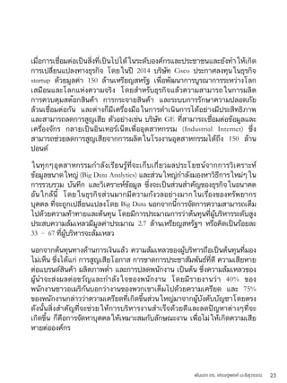 พันเอก ดร. เศรษฐพงค์ มะลิสุวรรณ 23
เมื่อการเชื่อมต่อเป็นสิ่งที่เป็นไปได้ในระดับองค์กรและประชาชนและยังทำให้เกิด
การเปลี่ยนแปลงทางธุรกิจ โดยในปี 2014 บริษัท Cisco ประกาศลงทุนในธุรกิจ
startup ด้วยมูลค่า 150 ล้านเหรียญสหรัฐ เพื่อพัฒนาการบูรณาการระหว่างโลก
เสมือนและโลกแห่งความจริง โดยสำหรับธุรกิจแล้วความสามารถในการผลิต
การควบคุมสต๊อกสินค้า การกระจายสินค้า และระบบการรักษาความปลอดภัย
ล้วนเชื่อมต่อกัน และต่างก็มีเครื่องมือในการดำเนินการได้อย่างมีประสิทธิภาพ
และสามารถลดการสูญเสีย ตัวอย่างเช่น บริษัท GE ที่สามารถเชื่อมต่อข้อมูลและ
เครื่องจักร กลายเป็นอินเทอร์เน็ตเพื่ออุตสาหกรรม (Industrial Internet) ซึ่ง
สามารถช่วยลดการสูญเสียจากการผลิตในโรงงานอุตสาหกรรมได้ถึง 150 ล้าน
ปอนด์
ในทุกๆอุตสาหกรรมกำลังเรียนรู้ที่จะเก็บเกี่ยวผลประโยชน์จากการวิเคราะห์
ข้อมูลขนาดใหญ่ (Big Data Analytics) และส่วนใหญ่กำลังมองหาวิธีการใหม่ๆใน
การรวบรวม บันทึก และวิเคราะห์ข้อมูล ซึ่งจะเป็นส่วนสำคัญของธุรกิจในอนาคต
อันใกล้นี้ โดยในธุรกิจส่วนมากมีความกังวลอย่างมากในเรื่องของทรัพยากร
บุคคล ที่จะถูกเปลี่ยนแปลงโดย Big Data นอกจากนี้การจัดการความสามารถเต็ม
ไปด้วยความท้าทายและต้นทุน โดยมีการประมาณการว่าต้นทุนที่ผู้บริหารระดับสูง
ประสบความล้มเหลวมีมูลค่าประมาณ 2.7 ล้านเหรียญสหรัฐฯ หรือคิดเป็นร้อยละ
33 – 67 ที่ผู้บริหารจะล้มเหลว
นอกจากต้นทุนทางด้านการเงินแล้ว ความล้มเหลวของผู้บริหารถือเป็นต้นทุนที่มอง
ไม่เห็น ซึ่งได้แก่ การสูญเสียโอกาส การขาดการประชาสัมพันธ์ที่ดี ความเสียหาย
ต่อแบรนด์สินค้า ผลิตภาพต่ำ และการปลดพนักงาน เป็นต้น ซึ่งความล้มเหลวของ
ผู้นำจะส่งผลต่อขวัญและกำลังใจของพนักงาน โดยมีรายงานว่า 40% ของ
พนักงานชาวอเมริกันบอกว่างานของพวกเขาเต็มไปด้วยความเครียด และ 75%
ของพนักงานกล่าวว่าความเครียดที่เกิดขึ้นส่วนใหญ่มาจากผู้บังคับบัญชาโดยตรง
ดังนั้นสิ่งสำคัญที่จะช่วยให้การบริหารงานสำเร็จด้วยดีและลดปัญหาต่างๆที่จะ
เกิดขึ้น ก็คือการจัดหาบุคคลให้เหมาะสมกับลักษณะงาน เพื่อไม่ให้เกิดความเสีย
หายต่อองค์กร
 