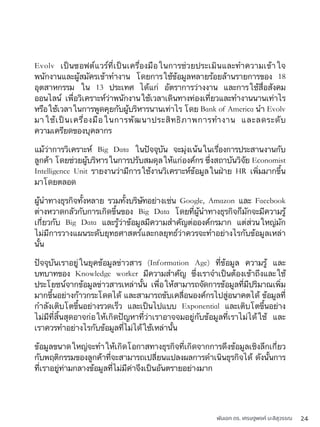 พันเอก ดร. เศรษฐพงค์ มะลิสุวรรณ 24
Evolv เป็นซอฟต์แวร์ที่เป็นเครื่องมือในการช่วยประเมินและทำความเข้าใจ
พนักงานและผู้สมัครเข้าทำงาน โดยการใช้ข้อมูลหลายร้อยล้านรายการของ 18
อุตสาหกรรม ใน 13 ประเทศ ได้แก่ อัตราการว่างงาน และการใช้สื่อสังคม
ออนไลน์ เพื่อวิเคราะห์ว่าพนักงานใช้เวลาเดินทางท่องเที่ยวและทำงานนานเท่าไร
หรือใช้เวลาในการพูดคุยกับผู้บริหารนานเท่าไร โดย Bank of America นำ Evolv
มาใช้เป็นเครื่องมือในการพัฒนาประสิทธิภาพการทำงาน และลดระดับ
ความเครียดของบุคลากร
แม้ว่าการวิเคราะห์ Big Data ในปัจจุบัน จะมุ่งเน้นในเรื่องการประสานงานกับ
ลูกค้า โดยช่วยผู้บริหารในการปรับสมดุลให้แก่องค์กร ซึ่งสถาบันวิจัย Economist
Intelligence Unit รายงานว่ามีการใช้งานวิเคราะห์ข้อมูลในฝ่าย HR เพิ่มมากขึ้น
มาโดยตลอด
ผู้นำทางธุรกิจทั้งหลาย รวมทั้งบริษัทอย่างเช่น Google, Amazon และ Facebook
ต่างหวาดกลัวกับการเกิดขึ้นของ Big Data โดยที่ผู้นำทางธุรกิจก็มักจะมีความรู้
เกี่ยวกับ Big Data และรู้ว่าข้อมูลมีความสำคัญต่อองค์กรมาก แต่ส่วนใหญ่มัก
ไม่มีการวางแผนระดับยุทธศาสตร์และกลยุทธ์ว่าควรจะทำอย่างไรกับข้อมูลเหล่า
นั้น
ปัจจุบันเราอยู่ในยุคข้อมูลข่าวสาร (Information Age) ที่ข้อมูล ความรู้ และ
บทบาทของ Knowledge worker มีความสำคัญ ซึ่งเราจำเป็นต้องเข้าถึงและใช้
ประโยชน์จากข้อมูลข่าวสารเหล่านั้น เพื่อให้สามารถจัดการข้อมูลที่มีปริมาณเพิ่ม
มากขึ้นอย่างก้าวกระโดดได้ และสามารถขับเคลื่อนองค์กรไปสู่อนาคตได้ ข้อมูลที่
กำลังเติบโตขึ้นอย่างรวดเร็ว และเป็นไปแบบ Exponential และเติบโตขึ้นอย่าง
ไม่มีที่สิ้นสุดอาจก่อให้เกิดปัญหาที่ว่าเราอาจจมอยู่กับข้อมูลที่เราไม่ได้ใช้ และ
เราควรทำอย่างไรกับข้อมูลที่ไม่ได้ใช้เหล่านั้น
ข้อมูลขนาดใหญ่จะทำให้เกิดโอกาสทางธุรกิจที่เกิดจากการดึงข้อมูลเชิงลึกเกี่ยว
กับพฤติกรรมของลูกค้าที่จะสามารถเปลี่ยนแปลงผลการดำเนินธุรกิจได้ ดังนั้นการ
ที่เราอยู่ท่ามกลางข้อมูลที่ไม่มีค่าจึงเป็นอันตรายอย่างมาก
 