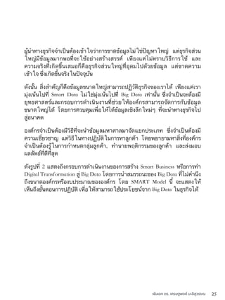 พันเอก ดร. เศรษฐพงค์ มะลิสุวรรณ 25
ผู้นำทางธุรกิจจำเป็นต้องเข้าใจว่าการขาดข้อมูลไม่ใช่ปัญหาใหญ่ แต่ธุรกิจส่วน
ใหญ่มีข้อมูลมากพอที่จะใช้อย่างสร้างสรรค์ เพียงแค่ไม่ทราบวิธีการใช้ และ
ความจริงที่เกิดขึ้นเสมอก็คือธุรกิจส่วนใหญ่ที่อุดมไปด้วยข้อมูล แต่ขาดความ
เข้าใจ ซึ่งเกิดขึ้นจริงในปัจจุบัน
ดังนั้น สิ่งสำคัญก็คือข้อมูลขนาดใหญ่สามารถปฏิวัติธุรกิจของเราได้ เพียงแค่เรา
มุ่งเน้นไปที่ Smart Data ไม่ใช่มุ่งเน้นไปที่ Big Data เท่านั้น ซึ่งจำเป็นจะต้องมี
ยุทธศาสตร์และกรอบการดำเนินงานที่ช่วยให้องค์กรสามารถจัดการกับข้อมูล
ขนาดใหญ่ได้ โดยการควบคุมเพื่อให้ได้ข้อมูลเชิงลึกใหม่ๆ ที่จะนำทางธุรกิจไป
สู่อนาคต
องค์กรจำเป็นต้องมีวิธีที่จะนำข้อมูลมหาศาลมาจัดแยกประเภท ซึ่งจำเป็นต้องมี
ความเชี่ยวชาญ แต่วิธีในทางปฏิบัติในการหาลูกค้า โดยพยายามหาสิ่งที่องค์กร
จำเป็นต้องรู้ในการกำหนดกลุ่มลูกค้า, ทำนายพฤติกรรมของลูกค้า และส่งมอบ
ผลลัพธ์ที่ดีที่สุด
ดังรูปที่ 2 แสดงถึงกรอบการดำเนินงานของการสร้าง Smart Business หรือการทำ
Digital Transformation สู่ Big Data โดยการนำสมรรถนะของ Big Data ที่ไม่คำนึง
ถึงขนาดองค์กรหรืองบประมาณขององค์กร โดย SMART Model นี้ จะแสดงให้
เห็นถึงขั้นตอนการปฏิบัติ เพื่อให้สามารถใช้ประโยชน์จาก Big Data ในธุรกิจได้
 