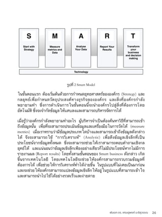 พันเอก ดร. เศรษฐพงค์ มะลิสุวรรณ 26
รูปที่ 2 Smart Model
ในขั้นตอนแรก ต้องเริ่มต้นด้วยการกำหนดยุทธศาสตร์ขององค์กร (Strategy) และ
กลยุทธ์เพื่อกำหนดวัตถุประสงค์ทางธุรกิจขององค์กร และสิ่งที่องค์กรกำลัง
พยายามทำ ซึ่งการดำเนินการในขั้นตอนนี้จะนำองค์กรไปสู่สิ่งที่ต้องการโดย
อัตโนมัติ ซึ่งจะจำกัดข้อมูลให้แคบลงและสามารถบริหารจัดการได้
Start with
Strategy
Measure
metrics and
Data
Analyse
Your Data
Report Your
Results
Transform
your
business
and decision
making
Technology
S M A R T
เมื่อรู้ว่าองค์กรกำลังพยายามทำอะไร ผู้บริหารจำเป็นต้องค้นหาวิธีที่สามารถเข้า
ถึงข้อมูลนั้น เพื่อที่จะสามารถประเมินข้อมูลและเครื่องมือในการวัดได้ (measure
metrics) เมื่อเราทราบว่ามีข้อมูลประเภทใดบ้างและสามารถเข้าถึงข้อมูลดังกล่าว
ได้ จึงจะสามารถใช้ "การวิเคราะห์" (Analytic) เพื่อดึงข้อมูลเชิงลึกที่เป็น
ประโยชน์จากข้อมูลทั้งหมด ซึ่งจะสามารถช่วยให้เราสามารถตอบคำถามเชิงกล
ยุทธ์ได้ และแน่นอนว่าข้อมูลเชิงลึกเพียงอย่างเดียวก็ไม่มีประโยชน์หากไม่มีการ
รายงานผล (Report results) โดยทั้งสามขั้นตอนของ Smart business ดังกล่าว เกิด
ขึ้นจากเทคโนโลยี โดยเทคโนโลยีจะช่วยให้องค์กรสามารถรวบรวมข้อมูลที่
ต้องการได้ เพื่อช่วยให้การวิเคราะห์ทำได้ง่ายขึ้น ในรูปแบบที่ไม่เคยเป็นมาก่อน
และจะช่วยให้องค์กรสามารถแปลงข้อมูลเชิงลึกให้อยู่ในรูปแบบที่สามารถเข้าใจ
และสามารถนำไปใช้ได้อย่างรวดเร็วและง่ายดาย
 