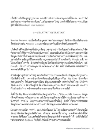 พันเอก ดร. เศรษฐพงค์ มะลิสุวรรณ 27
เมื่อมีการใช้ข้อมูลทุกรูปแบบ และมีการวิเคราะห์จากมุมมองที่ชัดเจน จะทำให้
องค์กรสามารถขจัดความสับสนในข้อมูลขนาดใหญ่ และสิ่งที่ได้จะสามารถเปลี่ยน
ธุรกิจได้ (Transform your business)
S = START WITH STRATEGY
Smarter business จะเริ่มต้นด้วยยุทธศาสตร์และกลยุทธ์ ไม่ว่าจะเป็นบริษัทขนาด
ใหญ่ อย่างเช่น Amazon, Google หรือแม่แต่ร้านเล็กๆสำหรับครอบครัว
บริษัทยักษ์ใหญ่ไม่เคยทิ้งข้อมูลใดๆ เลย ทุกอย่างในข้อมูลล้วนมีคุณค่าต่อบริษัท
ที่สามารถได้รับการบันทึกและวิเคราะห์ เพราะเป็นข้อมูลที่มีคุณค่าและอาจเป็น
ข้อมูลเชิงลึกที่เป็นเอกลักษณ์และมีประสิทธิภาพสำหรับการพัฒนาธุรกิจ แต่
อย่างไรก็ตามข้อมูลที่ผิดพลาดก็อาจถูกลบออกไปได้ แต่สำหรับ Google แล้ว จะ
ไม่ลบข้อมูลใดๆทิ้ง ซึ่งแทนที่จะไม่สนใจข้อมูลที่ผิดพลาดเหมือนบริษัทอื่นๆ แต่
Google กลับรวบรวมข้อมูลเหล่านั้นและนำมาใช้ เพื่อใช้เป็นตัวตรวจสอบการ
สะกดคำที่ดีที่สุดในโลก
สำหรับผู้นำธุรกิจส่วนใหญ่ แนวคิดในการรวบรวมและจัดเก็บข้อมูลทุกสิ่งทุกอย่าง
เป็นสิ่งที่น่ากลัว เพราะว่าธุรกิจจะต้องเผชิญกับปัญหาเรื่อง Big Data ว่าจะต้อง
ลงทุนอย่างไร ใช้บุคลากรจากไหน มีรูปแบบอย่างไร ควรจัดเก็บที่ไหน มีวิธีการ
จัดเก็บอย่างไร ใครเป็นผู้ใช้ ใครเป็นเจ้าของ เราจะเสียค่าใช้จ่ายเท่าไร และควร
เริ่มต้นอย่างไร และอีกหลายคำถามมากมายที่จะจินตนาการได้
สิ่งที่เป็น Big Data ของบริษัทยักษ์ใหญ่ เช่น Tesco, Walmart หรือ Amazon ข้อมูล
เล็กๆทั้งหมดอาจมีคุณค่ามาก แต่เนื่องจากธุรกิจเหล่านี้มีความเชี่ยวชาญด้านการ
วิเคราะห์ การเงิน และความสามารถด้านเทคโนโลยี จึงทำให้สามารถรวบรวม
ข้อมูลจำนวนมหาศาลเพื่อทำความเข้าใจข้อมูลเหล่านั้นได้อย่างถ่องแท้
มีการคาดการณ์ว่า 99.9% ของบริษัททั้งหมดในโลกจะไม่สามารถทำได้ขนาดนั้น
โดยธุรกิจส่วนใหญ่จะไม่มีเวลา, เงินทุน, ความเชี่ยวชาญ และมีแนวโน้มที่ไม่
สามารถใช้ข้อมูลในแบบที่บริษัทขนาดใหญ่ๆเหล่านี้สามารถทำได้ แต่นั่นไม่ได้
หมายความว่า Big Data คือสิ่งที่บริษัทเล็กๆจะสามารถละเลยได้
 