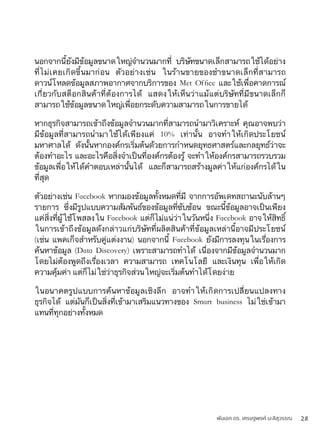 พันเอก ดร. เศรษฐพงค์ มะลิสุวรรณ 28
นอกจากนี้ยังมีข้อมูลขนาดใหญ่จำนวนมากที่ บริษัทขนาดเล็กสามารถใช้ได้อย่าง
ที่ไม่เคยเกิดขึ้นมาก่อน ตัวอย่างเช่น ในร้านขายของชำขนาดเล็กที่สามารถ
ดาวน์โหลดข้อมูลสภาพอากาศจากบริการของ Met Ofﬁce และใช้เพื่อคาดการณ์
เกี่ยวกับสต็อกสินค้าที่ต้องการได้ แสดงให้เห็นว่าแม้แต่บริษัทที่มีขนาดเล็กก็
สามารถใช้ข้อมูลขนาดใหญ่เพื่อยกระดับความสามารถในการขายได้
หากธุรกิจสามารถเข้าถึงข้อมูลจำนวนมากที่สามารถนำมาวิเคราะห์ คุณอาจพบว่า
มีข้อมูลที่สามารถนำมาใช้ได้เพียงแค่ 10% เท่านั้น อาจทำให้เกิดประโยชน์
มหาศาลได้ ดังนั้นหากองค์กรเริ่มต้นด้วยการกำหนดยุทธศาสตร์และกลยุทธ์ว่าจะ
ต้องทำอะไร และอะไรคือสิ่งจำเป็นที่องค์กรต้องรู้ จะทำให้องค์กรสามารถรวบรวม
ข้อมูลเพื่อให้ได้คำตอบเหล่านั้นได้ และก็สามารถสร้างมูลค่าให้แก่องค์กรได้ใน
ที่สุด
ตัวอย่างเช่น Facebook หากมองข้อมูลทั้งหมดที่มี จากการอัพเดทสถานะนับล้านๆ
รายการ ซึ่งมีรูปแบบความสัมพันธ์ของข้อมูลที่ซับซ้อน ขณะนี้ข้อมูลอาจเป็นเพียง
แค่สิ่งที่ผู้ใช้โพสลงใน Facebook แต่ก็ไม่แน่ว่าในวันหนึ่ง Facebook อาจให้สิทธิ์
ในการเข้าถึงข้อมูลดังกล่าวแก่บริษัทที่ผลิตสินค้าที่ข้อมูลเหล่านี้อาจมีประโยชน์
(เช่น แพคเก็จสำหรับคู่แต่งงาน) นอกจากนี้ Facebook ยังมีการลงทุนในเรื่องการ
ค้นหาข้อมูล (Data Discovery) เพราะสามารถทำได้ เนื่องจากมีข้อมูลจำนวนมาก
โดยไม่ต้องพูดถึงเรื่องเวลา ความสามารถ เทคโนโลยี และเงินทุน เพื่อให้เกิด
ความคุ้มค่า แต่ก็ไม่ใช่ว่าธุรกิจส่วนใหญ่จะเริ่มต้นทำได้โดยง่าย
ในอนาคตรูปแบบการค้นหาข้อมูลเชิงลึก อาจทำให้เกิดการเปลี่ยนแปลงทาง
ธุรกิจได้ แต่มันก็เป็นสิ่งที่เข้ามาเสริมแนวทางของ Smart business ไม่ใช่เข้ามา
แทนที่ทุกอย่างทั้งหมด
 