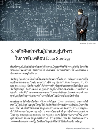พันเอก ดร. เศรษฐพงค์ มะลิสุวรรณ 30
เป็นที่ทราบกันดีอยู่แล้วว่าข้อมูลกำลังกลายเป็นขุมทรัพย์ที่มีความสำคัญในระดับ
ชาติและในทางธุรกิจ หรือเรียกได้ว่าเป็นหัวใจแห่งความสำเร็จในการพัฒนา
ประเทศและเศรษฐกิจนั่นเอง
ในปัจจุบันทุกสิ่งบนโลกใบนี้มีความซับซ้อนมากขึ้นเรื่อยๆ พร้อมกับการเกิดขึ้น
ของขีดความสามารถใหม่จากเทคโนโลยีต่างๆ เช่น IoT, Data Analytics, AI, 5G
และ Blockchain เป็นต้น จนทำให้เกิดการสร้างข้อมูลขึ้นอย่างรวดเร็วทั่วโลก และ
ในที่สุดข้อมูลได้กลายมาเป็นกุญแจสำคัญที่ทำให้เกิดความได้เปรียบในการ
แข่งขัน กล่าวคือในอนาคตความสามารถในการแข่งขันของประเทศและองค์กรจะ
ถูกขับเคลื่อนด้วยความสามารถในการใช้ประโยชน์จากข้อมูลเป็นสำคัญ
การประยุกต์ใช้เครื่องมือในการวิเคราะห์ข้อมูล (Data Analytics) และการใช้
เทคโนโลยีเพื่อยังผลประโยชน์ให้เกิดขึ้นกับองค์กรจะมีความสำคัญเป็นลำดับ
แรก ซึ่งในอีกไม่กี่ปีที่จะถึงนี้ข้อมูลและความสามารถในการวิเคราะห์ข้อมูลจะ
ทำให้เกิดการสร้างมูลค่าอย่างยิ่ง และจะทวีความสำคัญมากขึ้นในทุกๆภาคส่วน
โดย The International Institute for Analytics (IIA) ได้รายงานว่าภายในปี 2020
ธุรกิจที่มีการใช้งานข้อมูลจะมีโอกาสได้รับผลประโยชน์ในเชิงผลิตภาพกว่า
340,000 ล้านดอลลาร์สหรัฐเมื่อเทียบกับคู่แข่งที่ไม่ได้ใช้ประโยชน์จากข้อมูล
ในการขับเคลื่อน Data Strategy
6. หลักคิดสำหรับผู้นำและผู้บริหาร
Illustration by quora.com
 