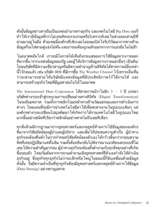 พันเอก ดร. เศรษฐพงค์ มะลิสุวรรณ 31
ดังนั้นข้อมูลข่าวสารถือเป็นแหล่งอำนาจทางธุรกิจ และเทคโนโลยี Big Data เองก็
ทำให้เรามีข้อมูลที่เราไม่เคยคิดจะรวบรวมหรือวิเคราะห์เลยในช่วงสองสามปีที่
ผ่านมาอยู่ในมือ ด้วยเหตุนี้องค์กรที่เพิกเฉยไม่ยอมเปิดใจรับวิวัฒนาการทางด้าน
ข้อมูลก็จะไล่ตามคู่แข่งไม่ทัน และอาจจะต้องถูกผลักออกจากการแข่งขันในไม่ช้า
ในอนาคตอันใกล้ เราจะมีโอกาสได้เห็นถึงกระแสของการใช้ข้อมูลจากภายนอก
ที่มากขึ้น (จากแหล่งข้อมูลของรัฐ และผู้ให้บริการข้อมูลจากภายนอกอื่นๆ เป็นต้น)
โดยบริษัทที่มีความเชี่ยวชาญหรือมีความชำนาญด้านดิจิทัลได้คาดการณ์สิ่งเหล่า
นี้ไว้ก่อนแล้ว เช่น บริษัท IBM ที่มีการซื้อ The Weather Channel ไว้เพราะเล็งเห็น
ว่าจะสามารถช่วยให้บริษัทมีแหล่งข้อมูลที่มีประสิทธิภาพไว้ใช้งานได้ และ
สามารถสร้างธุรกิจใหม่ที่มีมูลค่าต่อไปได้ในอนาคต
The International Data Corporation ได้คาดการณ์ว่าในอีก 3 – 5 ปี บรรดา
บริษัทต่างๆจะเข้าสู่กระบวนการเปลี่ยนผ่านทางดิจิทัล (Digital Transformation)
ในระดับมหภาค รวมทั้งการพลิกโฉมหน้าทางด้านวัฒนธรรมและการดำเนินการ
ต่างๆ โดยแทนที่จะมีการนำเทคโนโลยีมาใช้เพื่อสะสางงานในรูปแบบเดิมๆ แต่
องค์กรต่างๆจะเปลี่ยนไปมุ่งพัฒนาให้เกิดการใช้งานเทคโนโลยีในรูปแบบใหม่
มากขึ้นอย่างชนิดที่เรียกว่าพลิกผันอย่างคาดไม่ถึงเลยทีเดียว
ทุกสิ่งล้วนมีรากฐานมาจากยุทธศาสตร์และกลยุทธ์ด้านการใช้ข้อมูลขององค์กร
ที่มาจากวิสัยทัศน์ของผู้นำและผู้บริหาร และเพื่อให้ประสบความสำเร็จ ผู้นำทาง
ธุรกิจจะต้องตื่นตัวในการกำหนดวิสัยทัศน์ของตัวเองให้กว้างขึ้นกว่ากรอบความ
คิดที่เคยปฏิบัติมาแต่ดั้งเดิม รวมทั้งต้องหันกลับไปพิจารณาแนวคิดและระบบที่ไม่
เคยให้ความสำคัญมาก่อน ผู้นำทางธุรกิจจะต้องตั้งคำถามกับทุกสิ่งทุกอย่างที่เกิด
ขึ้นรอบตัว โดยเริ่มต้นจากการถามคำถามเชิงยุทธศาสตร์ที่ตัวเองกำลังใช้ดำเนิน
ธุรกิจอยู่ ซึ่งธุรกิจทุกธุรกิจไม่ว่าจะเล็กหรือใหญ่ในขณะนี้ก็ขับเคลื่อนด้วยข้อมูล
ดังนั้น จึงมีความจำเป็นที่ทุกธุรกิจต้องมียุทธศาสตร์และกลยุทธ์ด้านการใช้ข้อมูล
(Data Strategy) อย่างชาญฉลาด
 