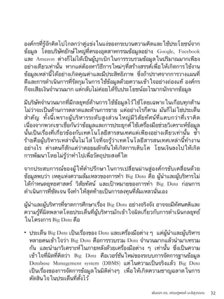 พันเอก ดร. เศรษฐพงค์ มะลิสุวรรณ 32
องค์กรที่รู้จักคิดไปไกลกว่าคู่แข่งในแง่ของกระบวนความคิดและใช้ประโยชน์จาก
ข้อมูล โดยบริษัทยักษ์ใหญ่ที่ครองอุตสาหกรรมข้อมูลอย่าง Google, Facebook
และ Amazon ต่างก็ไม่ได้เป็นผู้บุกเบิกในการรวบรวมข้อมูลในปริมาณมากเพียง
อย่างเดียวเท่านั้น หากแต่ต้องหาวิธีการใหม่ๆที่สร้างสรรค์เพื่อให้เกิดการใช้งาน
ข้อมูลเหล่านี้ได้อย่างเกิดคุณค่าและมีประสิทธิภาพ ซึ่งถ้าปราศจากการวางแผนที่
ดีและการดำเนินการที่รัดกุมในการใช้ข้อมูลด้วยความเข้าใจอย่างถ่องแท้ องค์กร
ก็จะเสียเงินจำนวนมาก แต่กลับไม่ค่อยได้รับประโยชน์อะไรมากนักจากข้อมูล
มีบริษัทจำนวนมากที่มีกลยุทธ์ด้านการใช้ข้อมูลไว้ใช้โดยเฉพาะในเกือบทุกด้าน
ไม่ว่าจะเป็นด้านการตลาดและด้านการขาย แต่อย่างไรก็ตาม มันก็ไม่ใช่ประเด็น
สำคัญ ทั้งนี้เพราะผู้บริหารระดับสูงส่วนใหญ่มีวิสัยทัศน์ที่แคบกว่าที่เราคิด
เนื่องจากพวกเขาเชื่อกันว่าข้อมูลและการประยุกต์ใช้เครื่องมือช่วยวิเคราะห์ข้อมูล
นั้นเป็นเรื่องที่เกี่ยวข้องกับเทคโนโลยีสารสนเทศแต่เพียงอย่างเดียวเท่านั้น ซ้ำ
ร้ายคือผู้บริหารเหล่านั้นไม่ใส่ใจที่จะรู้ว่าเทคโนโลยีสารสนเทศเหล่านี้ทำงาน
อย่างไร ต่างคนก็สักแต่ว่าคอยผลักดันให้เกิดการเติบโต โยนเงินลงไปให้เกิด
การพัฒนาโดยไม่รู้ว่าทำไปเพื่อวัตถุประสงค์ใด
จากประสบการณ์ของผู้ให้คำปรึกษาในการเปลี่ยนผ่านสู่องค์กรขับเคลื่อนด้วย
ข้อมูลพบว่า เหตุแห่งความล้มเหลวของการทำ Big Data คือ ผู้นำและผู้บริหารไม่
ได้กำหนดยุทธศาสตร์ วิสัยทัศน์ และเป้าหมายของการทำ Big Data ก่อนการ
ดำเนินการที่ชัดเจน จึงทำให้สุดท้ายเป็นการลงทุนที่ล้มเหลวนั่นเอง
ผู้นำและผู้บริหารที่ขาดการศึกษาเรื่อง Big Data อย่างจริงจัง อาจจะมีทัศนคติและ
ความรู้ที่ผิดพลาดโดยประเด็นที่ผู้บริหารมักเข้าใจผิดเกี่ยวกับการดำเนินกลยุทธ์
ในโครงการ Big Data คือ
• ประเด็น Big Data เป็นเรื่องของ Data และเครื่องมือต่าง ๆ แต่ผู้นำและผู้บริหาร
หลายคนเข้าใจว่า Big Data คือการรวบรวม Data จำนวนมากแล้วนำมาเทรวม
กัน และนำมาวิเคราะห์ในภายหลังด้วยเครื่องมือต่าง ๆ เท่านั้น ซึ่งเป็นความ
เข้าใจที่ผิดที่คิดว่า Big Data คือเวอร์ชันใหม่ของระบบการจัดการฐานข้อมูล
Database Management system (DBMS) แต่ในความเป็นจริงแล้ว Big Data
เป็นเรื่องของการจัดการข้อมูลในมิติต่างๆ เพื่อให้เกิดความชาญฉลาดในการ
ตัดสินใจในประเด็นที่ตั้งไว้
 