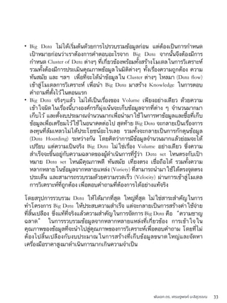 พันเอก ดร. เศรษฐพงค์ มะลิสุวรรณ 33
• Big Data ไม่ได้เริ่มต้นด้วยการไปรวบรวมข้อมูลก่อน แต่ต้องเป็นการกำหนด
เป้าหมายก่อนว่าเราต้องการคำตอบอะไรจาก Big Data จากนั้นจึงต้องมีการ
กำหนด Cluster of Data ต่างๆ ที่เกี่ยวข้องพร้อมทั้งสร้างโมเดลในการวิเคราะห์
รวมทั้งต้องมีการประเมินคุณภาพข้อมูลในมิติต่างๆ ทั้งเรื่องความถูกต้อง ความ
ทันสมัย และ ฯลฯ เพื่อที่จะได้นำข้อมูลใน Cluster ต่างๆ ไหลมา (Data ﬂow)
เข้าสู่โมเดลการวิเคราะห์ เพื่อนำ Big Data มาสร้าง Knowledge ในการตอบ
คำถามที่ตั้งไว้ในตอนแรก
• Big Data จริงๆแล้ว ไม่ได้เป็นเรื่องของ Volume เพียงอย่างเดียว ด้วยความ
เข้าใจผิดในเรื่องนี้บางองค์กรก็มุ่งเน้นจะเก็บข้อมูลจากที่ต่าง ๆ จำนวนมากมา
เก็บไว้ และตั้งงบประมาณจำนวนมากเพื่อนำมาใช้ในการหาข้อมูลและซื้อที่เก็บ
ข้อมูลเพื่อเตรียมไว้ใช้ในอนาคตต่อไป สุดท้าย Big Data จะกลายเป็นเรื่องการ
ลงทุนที่ล้มเหลวไม่ได้ประโยชน์อะไรเลย รวมทั้งจะกลายเป็นการกักตุนข้อมูล
(Data Hoarding) ระหว่างกัน โดยคิดว่าการมีข้อมูลจำนวนมากแล้วย่อมจะได้
เปรียบ แต่ความเป็นจริง Big Data ไม่ใช่เรื่อง Volume อย่างเดียว ซึ่งความ
สำเร็จจะขึ้นอยู่กับความฉลาดของผู้ดำเนินการที่รู้ว่า Data set ไหนตรงกับเป้า
หมาย Data set ไหนมีคุณภาพดี ทันสมัย เที่ยงตรง เชื่อถือได้ รวมทั้งความ
หลากหลายในข้อมูลจากหลายแหล่ง (Variety) ที่สามารถนำมาใช้ได้ตรงจุดตรง
ประเด็น และสามารถรวบรวมด้วยความรวดเร็ว (Velocity) ผ่านการเข้าสู่โมเดล
การวิเคราะห์ที่ถูกต้อง เพื่อตอบคำถามที่ต้องการได้อย่างแท้จริง
โดยสรุปการรวบรวม Data ให้ได้มากที่สุด ใหญ่ที่สุด ไม่ใช่สาระสำคัญในการ
ทำโครงการ Big Data ให้ประสบความสำเร็จ แต่จะกลายเป็นการสร้างค่าใช้จ่าย
ที่สิ้นเปลือง ซึ่งแท้ที่จริงแล้วความสำคัญในการจัดการ Big Data คือ “ความชาญ
ฉลาด” ในการรวบรวมข้อมูลจากหลากหลายแหล่งที่เกี่ยวข้อง การเข้าใจใน
คุณภาพของข้อมูลที่จะนำไปสู่คุณภาพของการวิเคราะห์เพื่อตอบคำถาม โดยที่ไม่
ต้องไปสิ้นเปลืองกับงบประมาณในการสร้างที่เก็บข้อมูลขนาดใหญ่และจัดหา
เครื่องมือราคาสูงมาดำเนินการมากเกินความจำเป็น
 