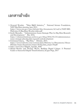 เอกสารอ้างอิง
1. Howard Wactlar, “Data R&D Initiative,” National Science Foundation,
NIST Big Data meeting, June 2012.  
https://www.nist.gov/sites/default/ﬁles/documents/itl/ssd/is/NIST-BD-
Platforms-05-Big-Data-Wactlar-slides.pdf
2. Keith Marzullo, “Administration Issues Strategic Plan for Big Data Research
and Development,” May 2016. 
https://obamawhitehouse.archives.gov/blog/2016/05/23/administration-
issues-strategic-plan-big-data-research-and-development
3. Emmanuel durou, “Big Data,” Deloitte, 2015. 
https://www2.deloitte.com/content/dam/Deloitte/xe/Documents/About-
Deloitte/mepovdocuments/mepov18/big-data_mepov18.pdf
4. http://www.itl.ee/Digital_Agenda_2020
5. Daniel Rowles and Thomas Moore, Building Digital Culture: A Practical
Guide to Successful Digital Transformation, Kogan Page, 2017
พันเอก ดร. เศรษฐพงค์ มะลิสุวรรณ 34
 