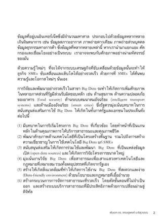 พันเอก ดร. เศรษฐพงค์ มะลิสุวรรณ 2
ข้อมูลที่อยู่บนอินเทอร์เน็ตซึ่งมีจำนวนมหาศาล ประกอบไปด้วยข้อมูลหลากหลาย
เกินจินตนาการ เช่น ข้อมูลสภาวะอากาศ ภาพถ่ายดาวเทียม ภาพถ่ายส่วนบุคคล
ข้อมูลธุรกรรมทางการค้า ซึ่งข้อมูลที่หลากหลายเหล่านี้ หากเรานำมาแยกแยะ คัด
กรองและเชื่อมโยงอย่างเป็นระบบ เราอาจจะพบกับศักยภาพอย่างน่ามหัศจรรย์
ของมัน
ด้วยความรู้ใหม่ๆ ที่จะได้จากระบบเศรษฐกิจที่ขับเคลื่อนด้วยข้อมูลนั้นจะทำให้
ธุรกิจ SMEs ขับเคลื่อนและเติบโตได้อย่างรวดเร็ว ด้วยการที่ SMEs ได้ค้นพบ
ความรู้และโอกาสใหม่ๆ นั่นเอง
การวิจัยและพัฒนาอย่างรวดเร็วในสาขา Big Data จะทำให้เกิดการเพิ่มศักยภาพ
ในหลายภาคส่วนที่รัฐมีส่วนรับผิดชอบหลัก เช่น ด้านสุขภาพ ด้านความปลอดภัย
ของอาหาร (food security) ด้านระบบคมนาคมอัจฉริยะ (intelligent transport
systems) และด้านเมืองอัจฉริยะ (smart cities) ซึ่งรัฐควรมุ่งเน้นบทบาทในการ
สนับสนุนส่งเสริมการใช้ Big Data ให้เกิดในทั้งภาครัฐและเอกชนในประเด็นดัง
ต่อไปนี้
(1) มีบทบาทในการริเริ่มโครงการ Big Data ที่เกี่ยวข้อง โดยทำหน้าที่เป็นแกน
หลักในด้านคุณภาพการให้บริการสาธารณะและคุณภาพชีวิต
(2) พัฒนาศักยภาพด้านเทคโนโลยีที่เป็นโครงสร้างพื้นฐาน รวมไปถึงการสร้าง
ความเชี่ยวชาญในการใช้เทคโนโลยี Big Data แก่ SMEs
(3) สนับสนุนส่งเสริมให้เกิดการร่วมใช้และพัฒนา Big Data ที่เป็นแหล่งข้อมูล
เปิด (open data sources) และให้เกิดการวิจัยโครงการขนาดใหญ่
(4) มุ่งเน้นงานวิจัย Big Data เพื่อสาธารณะเพื่อเสาะแสวงหาเทคโนโลยีและ
กฎหมายที่เหมาะสม รวมทั้งลดอุปสรรคที่เกิดจากรัฐเอง
(5) สร้างให้เกิดสิ่งแวดล้อมที่ทำให้เกิดการใช้งาน Big Data ที่สะดวกและง่าย
(Data-friendly environment) ด้วยนโยบายและกฎหมายที่เอื้ออำนวย
(6) สร้างกระบวนการการจัดการสาธารณะที่รวดเร็ว โดยตัดขั้นตอนที่ไม่จำเป็น
ออก และสร้างระบบบริการสาธารณะที่มีประสิทธิภาพด้วยการเปลี่ยนผ่านสู่
ดิจิทัล
 