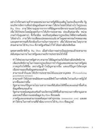 พันเอก ดร. เศรษฐพงค์ มะลิสุวรรณ 3
อย่างไรก็ตามความท้าทายของหน่วยงานภาครัฐที่ต้องเผชิญในประเด็นแรกคือ รัฐ
จะบริหารจัดการเพื่อนำข้อมูลอันมหาศาลมาใช้ประโยชน์ได้อย่างไรในรูปแบบ
Big Data ภายใต้ความยุ่งยากจากการที่ข้อมูลกระจัดกระจายและไม่เป็นระบบ
เพื่อให้เกิดประโยชน์สูงสุดกับการให้บริการประชาชน ประเด็นต่อมาคือ หน่วย
งานกำกับดูแลต่างๆ ที่เกี่ยวข้อง จะปรับปรุงพัฒนากฎระเบียบให้มีความทันสมัย
ได้อย่างไร ภายใต้การเปลี่ยนแปลงของระบบนิเวศในอุตสาหกรรมโทรคมนาคม
และอุตสาหกรรมที่เกี่ยวข้องกับการเงินการธนาคาร เพื่อให้ประชาชนในทุกภาค
ส่วนสามารถใช้ Big Data ที่ภาครัฐเตรียมไว้ให้ ได้อย่างมีประสิทธิผล
ยุทธศาสตร์ชาติด้าน Big Data เมื่อดำเนินการอย่างเป็นรูปธรรมแล้วจะสามารถ
สนับสนุนงานภายในภาครัฐและงานบริการประชาชนได้ ดังนี้
- ทำให้หน่วยงานภาครัฐต่างๆ สามารถใช้ข้อมูลร่วมกันได้อย่างมีประสิทธิภาพ
- เพิ่มประสิทธิภาพในการออกกฎระเบียบการกำกับดูแลของหน่วยงานภาครัฐต่อ
ภาคธุรกิจได้ดีขึ้น เพราะรัฐเข้าใจปัญหามากขึ้น และแก้ปัญหาได้ตรงจุด
เนื่องจากมองเห็นข้อมูลครบรอบด้าน
- สามารถเข้าถึงและให้บริการประชาชนได้แบบเฉพาะบุคคล (Personalizing
government services)
- สามารถทำให้ประชาชนมีช่องทางและมีสิทธิในการตัดสินใจร่วมกับภาครัฐได้
มากขึ้นและง่ายขึ้น
- รัฐสามารถแก้ปัญหานโยบายสาธารณะที่ซับซ้อนได้ดีขึ้นและแม่นยำขึ้นด้วย
ข้อมูลที่ครบรอบด้าน
- รัฐสามารถสนับสนุนส่งเสริมด้านนวัตกรรมได้ดีขึ้นด้วยกระบวนการที่ชาญฉลาด
และรวดเร็วขึ้นจากแหล่งข้อมูล Big Data ที่ทรงพลัง
- ภาครัฐและเอกชนสามารถลดต้นทุนการทำธุรกรรม (transaction cost) และลด
ค่าใช้จ่ายในการทำงานที่ซ้ำซ้อน จากการใช้ Big Data ที่สมบูรณ์
 