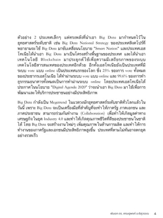 พันเอก ดร. เศรษฐพงค์ มะลิสุวรรณ 4
ตัวอย่าง 2 ประเทศเล็กๆ แต่ทรงพลังที่นำเอา Big Data มากำหนดไว้ใน
ยุทธศาสตร์ระดับชาติ เช่น Big Data National Strategy ของประเทศสิงคโปร์ที่
พยายามจะใช้ Big Data มาขับเคลื่อนนโยบาย "Smart Nation" และประเทศเอส
โทเนียได้นำเอา Big Data มาเป็นโครงสร้างพื้นฐานของประเทศ และได้นำเอา
เทคโนโลยี Blockchain มาประยุกต์ใช้เพื่อความมีเสถียรภาพของระบบ
เทคโนโลยีสารสนเทศของประเทศอีกด้วย อีกทั้งเอสโทเนียยังเป็นประเทศที่มี
ระบบ vote แบบ online เป็นประเทศแรกของโลก ซึ่ง 25% ของการ vote ทั้งหมด
ของประชากรเอสโนเนีย ได้ทำผ่านระบบ vote แบบ online และ 99.6% ของการทำ
ธุรกรรมธนาคารทั้งหมดเป็นการทำผ่านระบบ online โดยประเทศเอสโทเนียได้
ประกาศในนโยบาย "Digital Agenda 2020" ว่าจะนำเอา Big Data มาใช้เพื่อการ
พัฒนาและให้บริการประชาชนอย่างมีประสิทธิภาพ
Big Data กำลังเป็น Megatrend ในแวดวงนักยุทธศาสตร์ระดับชาติทั่วโลกแล้วใน
วันนี้ เพราะ Big Data จะเป็นเครื่องมือที่สำคัญที่จะทำให้ภาครัฐ ภาคเอกชน และ
ภาคประชาชน สามารถร่วมกันทำงาน (Collaboration) เพื่อทำให้เกิดมูลค่าทาง
เศรษฐกิจในยุค Industry 4.0 และทำให้เกิดคุณภาพชีวิตที่ดีของประชาชนในชาติ
ได้ โดย Big Data จะสร้างงานใหม่ๆ เพิ่มคุณภาพในด้านการผลิต และทำให้การ
ทำงานของภาครัฐและเอกชนมีประสิทธิภาพสูงขึ้น ประเทศที่ตามไม่ทันอาจตกยุค
อย่างรวดเร็ว
 