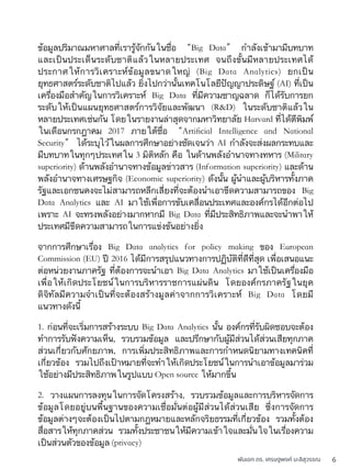 พันเอก ดร. เศรษฐพงค์ มะลิสุวรรณ 6
ข้อมูลปริมาณมหาศาลที่เรารู้จักกันในชื่อ “Big Data” กำลังเข้ามามีบทบาท
และเป็นประเด็นระดับชาติแล้วในหลายประเทศ จนถึงขั้นมีหลายประเทศได้
ประกาศให้การวิเคราะห์ข้อมูลขนาดใหญ่ (Big Data Analytics) ยกเป็น
ยุทธศาสตร์ระดับชาติไปแล้ว ยิ่งไปกว่านั้นเทคโนโลยีปัญญาประดิษฐ์ (AI) ที่เป็น
เครื่องมือสำคัญในการวิเคราะห์ Big Data ที่มีความชาญฉลาด ก็ได้รับการยก
ระดับให้เป็นแผนยุทธศาสตร์การวิจัยและพัฒนา (R&D) ในระดับชาติแล้วใน
หลายประเทศเช่นกัน โดยในรายงานล่าสุดจากมหาวิทยาลัย Harvard ที่ได้ตีพิมพ์
ในเดือนกรกฎาคม 2017 ภายใต้ชื่อ “Artiﬁcial Intelligence and National
Security” ได้ระบุไว้ในผลการศึกษาอย่างชัดเจนว่า AI กำลังจะส่งผลกระทบและ
มีบทบาทในทุกๆประเทศใน 3 มิติหลัก คือ ในด้านพลังอำนาจทางทหาร (Military
superiority) ด้านพลังอำนาจทางข้อมูลข่าวสาร (Information superiority) และด้าน
พลังอำนาจทางเศรษฐกิจ (Economic superiority) ดังนั้น ผู้นำและผู้บริหารทั้งภาค
รัฐและเอกชนคงจะไม่สามารถหลีกเลี่ยงที่จะต้องนำเอาขีดความสามารถของ Big
Data Analytics และ AI มาใช้เพื่อการขับเคลื่อนประเทศและองค์กรได้อีกต่อไป
เพราะ AI จะทรงพลังอย่างมากหากมี Big Data ที่มีประสิทธิภาพและจะนำพาให้
ประเทศมีขีดความสามารถในการแข่งขันอย่างยิ่ง
จากการศึกษาเรื่อง Big Data analytics for policy making ของ European
Commission (EU) ปี 2016 ได้มีการสรุปแนวทางการปฏิบัติที่ดีที่สุด เพื่อเสนอแนะ
ต่อหน่วยงานภาครัฐ ที่ต้องการจะนำเอา Big Data Analytics มาใช้เป็นเครื่องมือ
เพื่อให้เกิดประโยชน์ในการบริหารราชการแผ่นดิน โดยองค์กรภาครัฐในยุค
ดิจิทัลมีความจำเป็นที่จะต้องสร้างมูลค่าจากการวิเคราะห์ Big Data โดยมี
แนวทางดังนี้
1. ก่อนที่จะเริ่มการสร้างระบบ Big Data Analytics นั้น องค์กรที่รับผิดชอบจะต้อง
ทำการรับฟังความเห็น, รวบรวมข้อมูล และปรึกษากับผู้มีส่วนได้ส่วนเสียทุกภาค
ส่วนเกี่ยวกับศักยภาพ, การเพิ่มประสิทธิภาพและการกำหนดนิยามทางเทคนิคที่
เกี่ยวข้อง รวมไปถึงเป้าหมายที่จะทำให้เกิดประโยชน์ในการนำเอาข้อมูลมาร่วม
ใช้อย่างมีประสิทธิภาพในรูปแบบ Open source ให้มากขึ้น
2. วางแผนการลงทุนในการจัดโครงสร้าง, รวบรวมข้อมูลและการบริหารจัดการ
ข้อมูลโดยอยู่บนพื้นฐานของความเชื่อมั่นต่อผู้มีส่วนได้ส่วนเสีย ซึ่งการจัดการ
ข้อมูลต่างๆจะต้องเป็นไปตามกฎหมายและหลักจริยธรรมที่เกี่ยวข้อง รวมทั้งต้อง
สื่อสารให้ทุกภาคส่วน รวมทั้งประชาชนให้มีความเข้าใจและมั่นใจในเรื่องความ
เป็นส่วนตัวของข้อมูล (privacy)
 