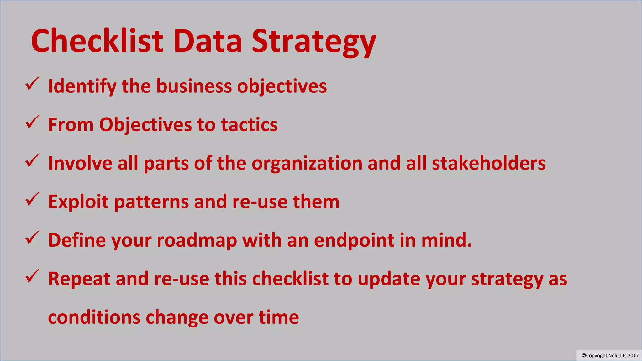 Checklist Data Strategy
✓ Identify the business objectives
✓ From Objectives to tactics
✓ Involve all parts of the organization and all stakeholders
✓ Exploit patterns and re-use them
✓ Define your roadmap with an endpoint in mind.
✓ Repeat and re-use this checklist to update your strategy as
conditions change over time
©Copyright Noludits 2017
 