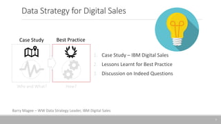 Data Strategy for Digital Sales
1. Case Study – IBM Digital Sales
2. Lessons Learnt for Best Practice
3. Discussion on Indeed Questions
Why and What? How?
1
Case Study Best Practice
Barry Magee – WW Data Strategy Leader, IBM Digital Sales
 