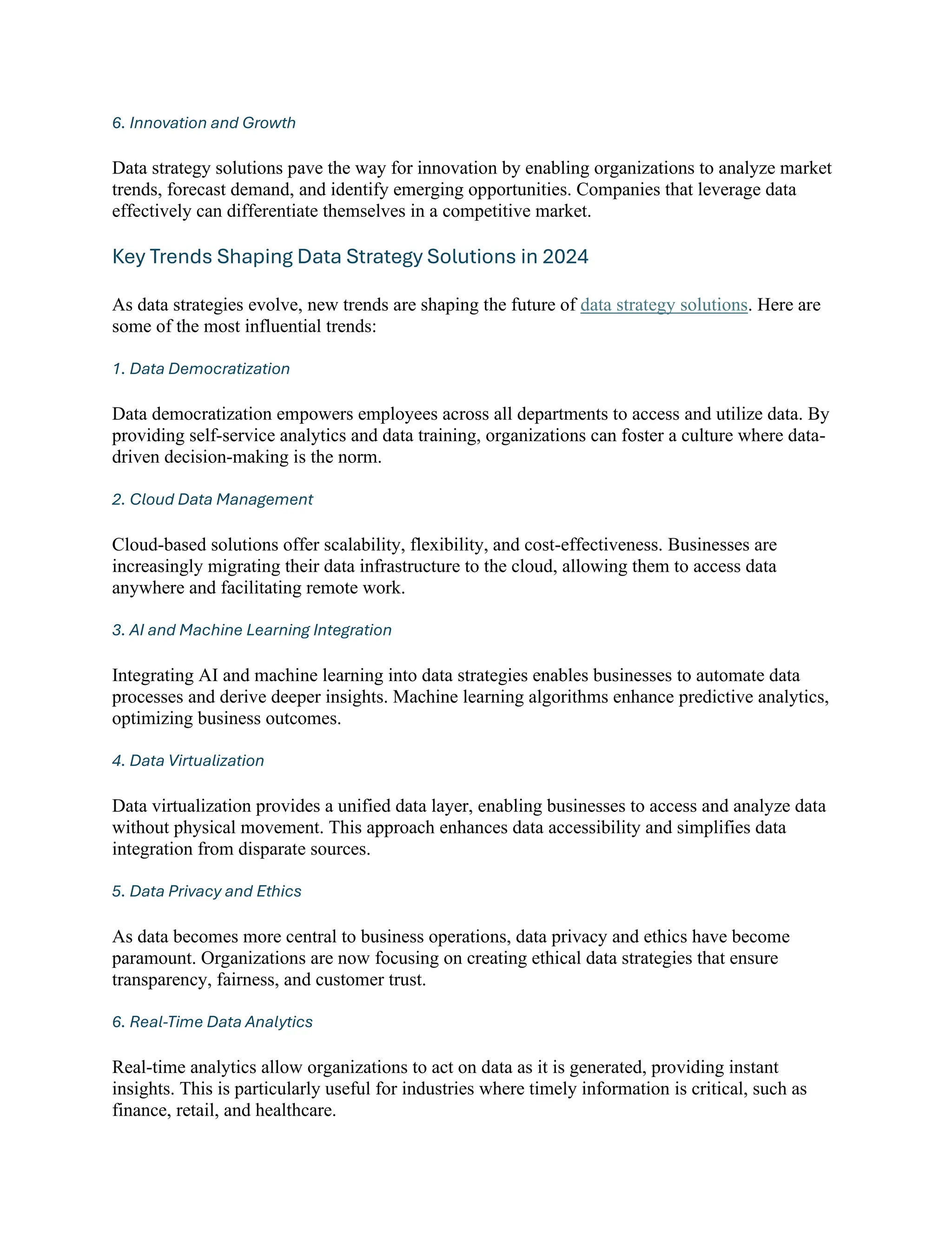 6. Innovation and Growth
Data strategy solutions pave the way for innovation by enabling organizations to analyze market
trends, forecast demand, and identify emerging opportunities. Companies that leverage data
effectively can differentiate themselves in a competitive market.
Key Trends Shaping Data Strategy Solutions in 2024
As data strategies evolve, new trends are shaping the future of data strategy solutions. Here are
some of the most influential trends:
1. Data Democratization
Data democratization empowers employees across all departments to access and utilize data. By
providing self-service analytics and data training, organizations can foster a culture where data-
driven decision-making is the norm.
2. Cloud Data Management
Cloud-based solutions offer scalability, flexibility, and cost-effectiveness. Businesses are
increasingly migrating their data infrastructure to the cloud, allowing them to access data
anywhere and facilitating remote work.
3. AI and Machine Learning Integration
Integrating AI and machine learning into data strategies enables businesses to automate data
processes and derive deeper insights. Machine learning algorithms enhance predictive analytics,
optimizing business outcomes.
4. Data Virtualization
Data virtualization provides a unified data layer, enabling businesses to access and analyze data
without physical movement. This approach enhances data accessibility and simplifies data
integration from disparate sources.
5. Data Privacy and Ethics
As data becomes more central to business operations, data privacy and ethics have become
paramount. Organizations are now focusing on creating ethical data strategies that ensure
transparency, fairness, and customer trust.
6. Real-Time Data Analytics
Real-time analytics allow organizations to act on data as it is generated, providing instant
insights. This is particularly useful for industries where timely information is critical, such as
finance, retail, and healthcare.
 