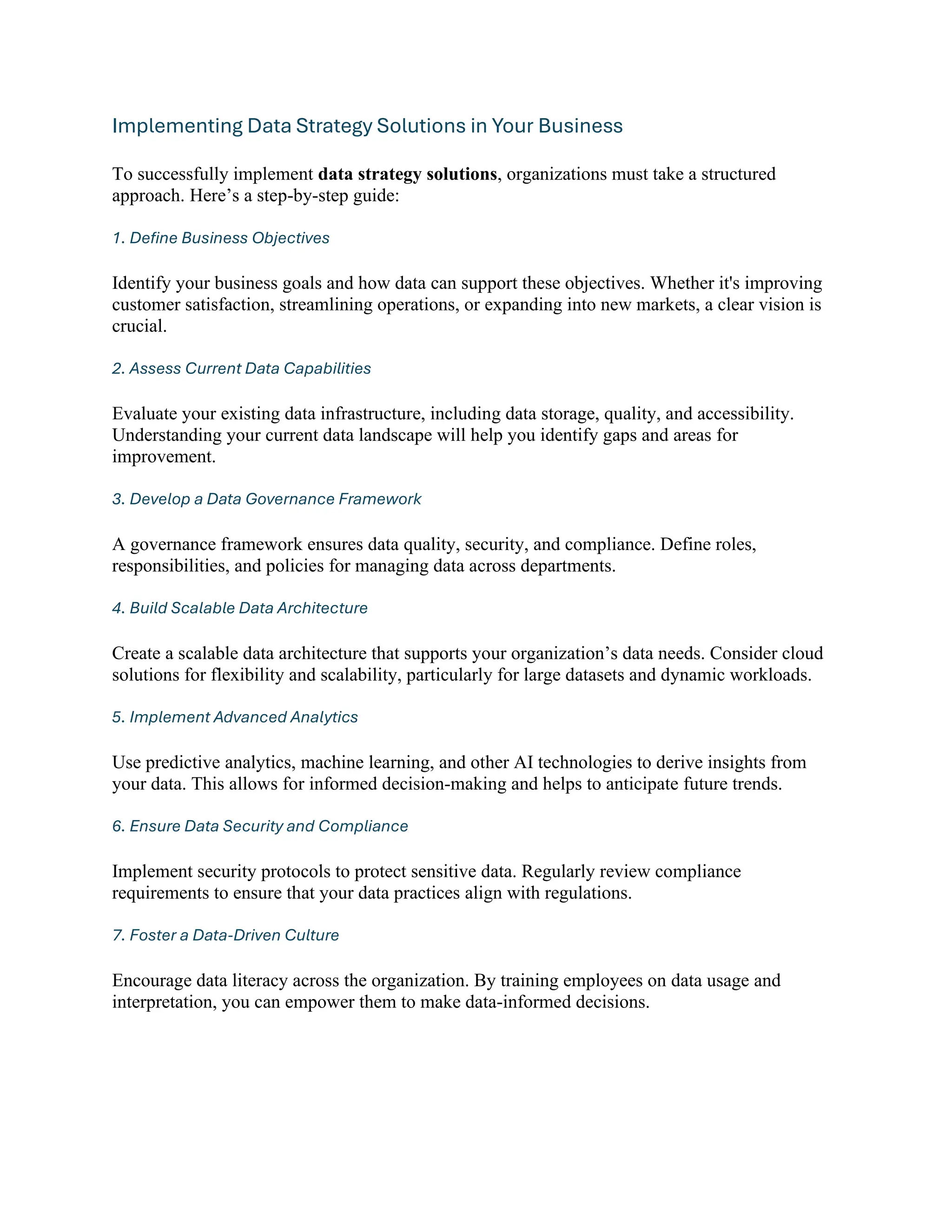 Implementing Data Strategy Solutions in Your Business
To successfully implement data strategy solutions, organizations must take a structured
approach. Here’s a step-by-step guide:
1. Define Business Objectives
Identify your business goals and how data can support these objectives. Whether it's improving
customer satisfaction, streamlining operations, or expanding into new markets, a clear vision is
crucial.
2. Assess Current Data Capabilities
Evaluate your existing data infrastructure, including data storage, quality, and accessibility.
Understanding your current data landscape will help you identify gaps and areas for
improvement.
3. Develop a Data Governance Framework
A governance framework ensures data quality, security, and compliance. Define roles,
responsibilities, and policies for managing data across departments.
4. Build Scalable Data Architecture
Create a scalable data architecture that supports your organization’s data needs. Consider cloud
solutions for flexibility and scalability, particularly for large datasets and dynamic workloads.
5. Implement Advanced Analytics
Use predictive analytics, machine learning, and other AI technologies to derive insights from
your data. This allows for informed decision-making and helps to anticipate future trends.
6. Ensure Data Security and Compliance
Implement security protocols to protect sensitive data. Regularly review compliance
requirements to ensure that your data practices align with regulations.
7. Foster a Data-Driven Culture
Encourage data literacy across the organization. By training employees on data usage and
interpretation, you can empower them to make data-informed decisions.
 