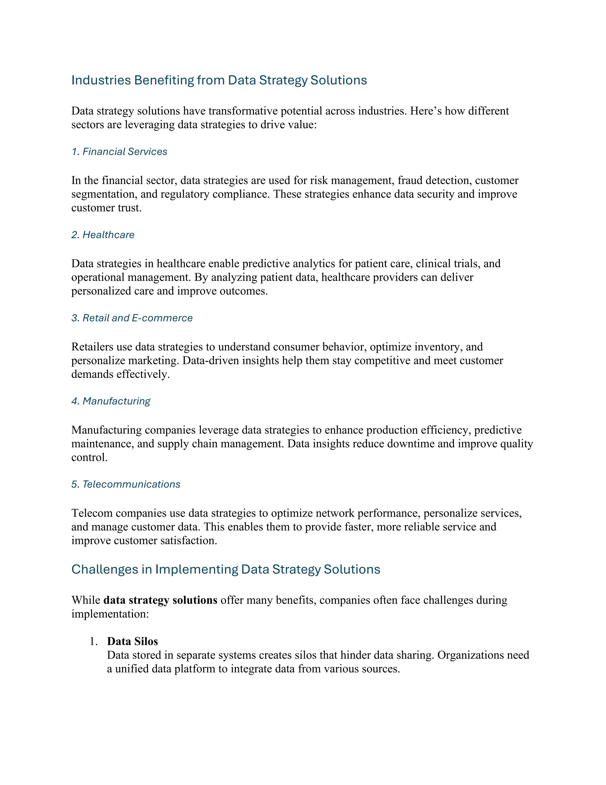 Industries Benefiting from Data Strategy Solutions
Data strategy solutions have transformative potential across industries. Here’s how different
sectors are leveraging data strategies to drive value:
1. Financial Services
In the financial sector, data strategies are used for risk management, fraud detection, customer
segmentation, and regulatory compliance. These strategies enhance data security and improve
customer trust.
2. Healthcare
Data strategies in healthcare enable predictive analytics for patient care, clinical trials, and
operational management. By analyzing patient data, healthcare providers can deliver
personalized care and improve outcomes.
3. Retail and E-commerce
Retailers use data strategies to understand consumer behavior, optimize inventory, and
personalize marketing. Data-driven insights help them stay competitive and meet customer
demands effectively.
4. Manufacturing
Manufacturing companies leverage data strategies to enhance production efficiency, predictive
maintenance, and supply chain management. Data insights reduce downtime and improve quality
control.
5. Telecommunications
Telecom companies use data strategies to optimize network performance, personalize services,
and manage customer data. This enables them to provide faster, more reliable service and
improve customer satisfaction.
Challenges in Implementing Data Strategy Solutions
While data strategy solutions offer many benefits, companies often face challenges during
implementation:
1. Data Silos
Data stored in separate systems creates silos that hinder data sharing. Organizations need
a unified data platform to integrate data from various sources.
 