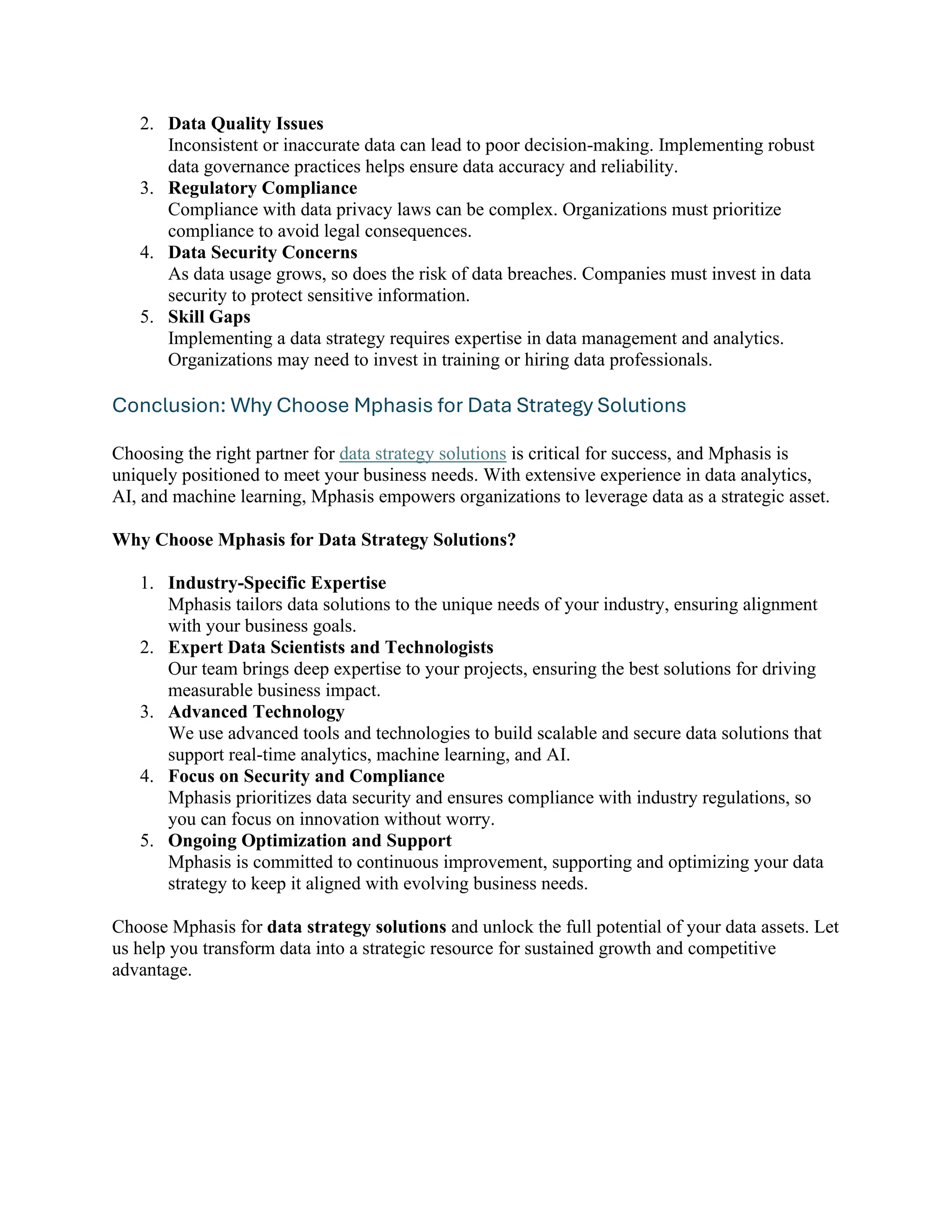 2. Data Quality Issues
Inconsistent or inaccurate data can lead to poor decision-making. Implementing robust
data governance practices helps ensure data accuracy and reliability.
3. Regulatory Compliance
Compliance with data privacy laws can be complex. Organizations must prioritize
compliance to avoid legal consequences.
4. Data Security Concerns
As data usage grows, so does the risk of data breaches. Companies must invest in data
security to protect sensitive information.
5. Skill Gaps
Implementing a data strategy requires expertise in data management and analytics.
Organizations may need to invest in training or hiring data professionals.
Conclusion: Why Choose Mphasis for Data Strategy Solutions
Choosing the right partner for data strategy solutions is critical for success, and Mphasis is
uniquely positioned to meet your business needs. With extensive experience in data analytics,
AI, and machine learning, Mphasis empowers organizations to leverage data as a strategic asset.
Why Choose Mphasis for Data Strategy Solutions?
1. Industry-Specific Expertise
Mphasis tailors data solutions to the unique needs of your industry, ensuring alignment
with your business goals.
2. Expert Data Scientists and Technologists
Our team brings deep expertise to your projects, ensuring the best solutions for driving
measurable business impact.
3. Advanced Technology
We use advanced tools and technologies to build scalable and secure data solutions that
support real-time analytics, machine learning, and AI.
4. Focus on Security and Compliance
Mphasis prioritizes data security and ensures compliance with industry regulations, so
you can focus on innovation without worry.
5. Ongoing Optimization and Support
Mphasis is committed to continuous improvement, supporting and optimizing your data
strategy to keep it aligned with evolving business needs.
Choose Mphasis for data strategy solutions and unlock the full potential of your data assets. Let
us help you transform data into a strategic resource for sustained growth and competitive
advantage.
 