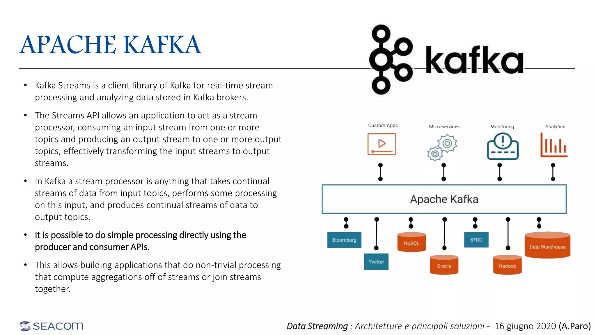 APACHE KAFKA
• Kafka Streams is a client library of Kafka for real-time stream
processing and analyzing data stored in Kafka brokers.
• The Streams API allows an application to act as a stream
processor, consuming an input stream from one or more
topics and producing an output stream to one or more output
topics, effectively transforming the input streams to output
streams.
• In Kafka a stream processor is anything that takes continual
streams of data from input topics, performs some processing
on this input, and produces continual streams of data to
output topics.
• It is possible to do simple processing directly using the
producer and consumer APIs.
• This allows building applications that do non-trivial processing
that compute aggregations off of streams or join streams
together.
Data Streaming : Architetture e principali soluzioni - 16 giugno 2020 (A.Paro)
 