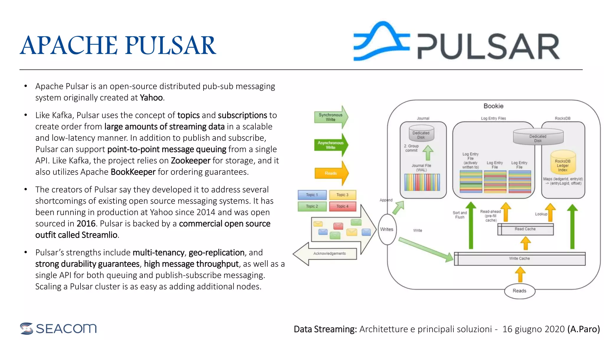APACHE PULSAR
• Apache Pulsar is an open-source distributed pub-sub messaging
system originally created at Yahoo.
• Like Kafka, Pulsar uses the concept of topics and subscriptions to
create order from large amounts of streaming data in a scalable
and low-latency manner. In addition to publish and subscribe,
Pulsar can support point-to-point message queuing from a single
API. Like Kafka, the project relies on Zookeeper for storage, and it
also utilizes Apache BookKeeper for ordering guarantees.
• The creators of Pulsar say they developed it to address several
shortcomings of existing open source messaging systems. It has
been running in production at Yahoo since 2014 and was open
sourced in 2016. Pulsar is backed by a commercial open source
outfit called Streamlio.
• Pulsar’s strengths include multi-tenancy, geo-replication, and
strong durability guarantees, high message throughput, as well as a
single API for both queuing and publish-subscribe messaging.
Scaling a Pulsar cluster is as easy as adding additional nodes.
Data Streaming: Architetture e principali soluzioni - 16 giugno 2020 (A.Paro)
 
