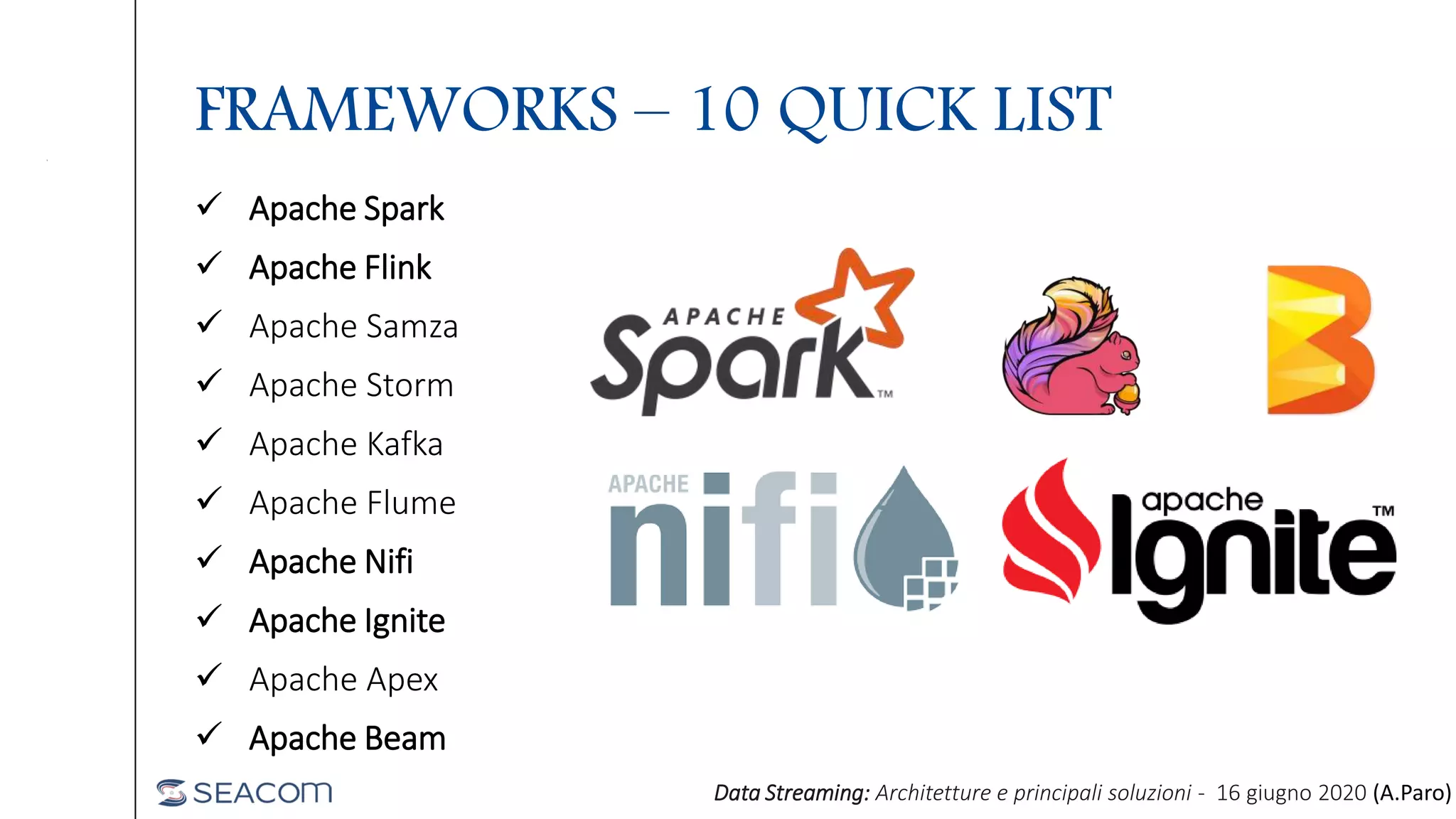 FRAMEWORKS – 10 QUICK LIST
 Apache Spark
 Apache Flink
 Apache Samza
 Apache Storm
 Apache Kafka
 Apache Flume
 Apache Nifi
 Apache Ignite
 Apache Apex
 Apache Beam
Data Streaming: Architetture e principali soluzioni - 16 giugno 2020 (A.Paro)
 