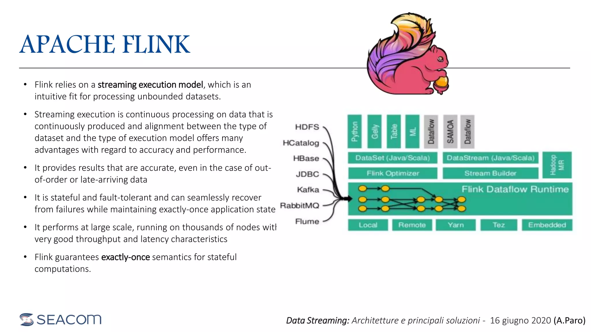 APACHE FLINK
• Flink relies on a streaming execution model, which is an
intuitive fit for processing unbounded datasets.
• Streaming execution is continuous processing on data that is
continuously produced and alignment between the type of
dataset and the type of execution model offers many
advantages with regard to accuracy and performance.
• It provides results that are accurate, even in the case of out-
of-order or late-arriving data
• It is stateful and fault-tolerant and can seamlessly recover
from failures while maintaining exactly-once application state
• It performs at large scale, running on thousands of nodes with
very good throughput and latency characteristics
• Flink guarantees exactly-once semantics for stateful
computations.
Data Streaming: Architetture e principali soluzioni - 16 giugno 2020 (A.Paro)
 