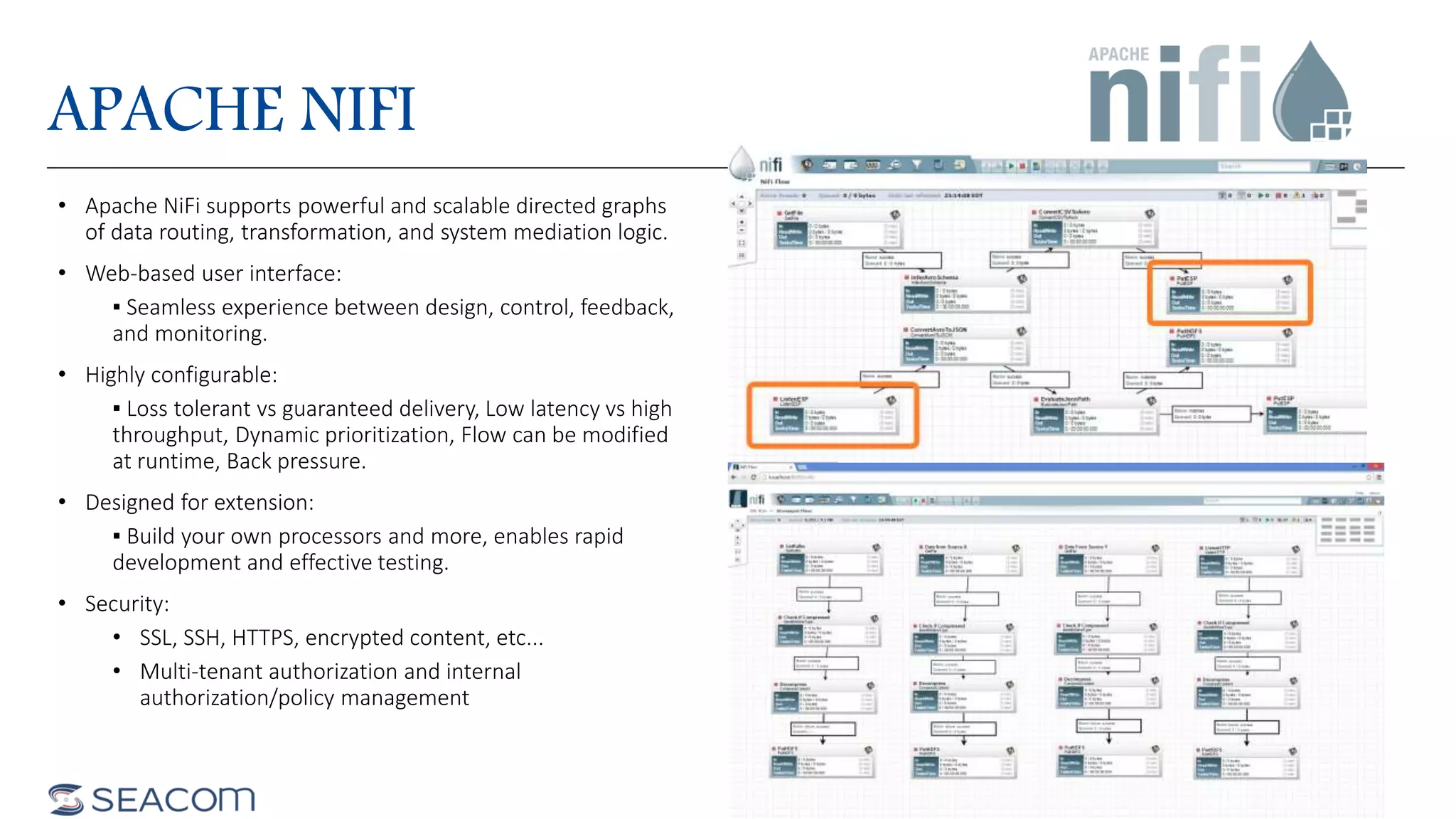 APACHE NIFI
• Apache NiFi supports powerful and scalable directed graphs
of data routing, transformation, and system mediation logic.
• Web-based user interface:
▪ Seamless experience between design, control, feedback,
and monitoring.
• Highly configurable:
▪ Loss tolerant vs guaranteed delivery, Low latency vs high
throughput, Dynamic prioritization, Flow can be modified
at runtime, Back pressure.
• Designed for extension:
▪ Build your own processors and more, enables rapid
development and effective testing.
• Security:
• SSL, SSH, HTTPS, encrypted content, etc...
• Multi-tenant authorization and internal
authorization/policy management
 