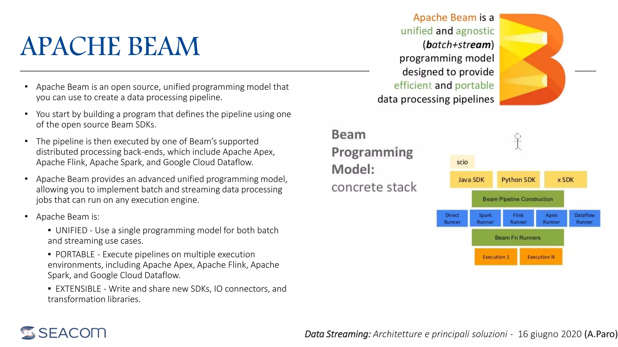 APACHE BEAM
• Apache Beam is an open source, unified programming model that
you can use to create a data processing pipeline.
• You start by building a program that defines the pipeline using one
of the open source Beam SDKs.
• The pipeline is then executed by one of Beam’s supported
distributed processing back-ends, which include Apache Apex,
Apache Flink, Apache Spark, and Google Cloud Dataflow.
• Apache Beam provides an advanced unified programming model,
allowing you to implement batch and streaming data processing
jobs that can run on any execution engine.
• Apache Beam is:
▪ UNIFIED - Use a single programming model for both batch
and streaming use cases.
▪ PORTABLE - Execute pipelines on multiple execution
environments, including Apache Apex, Apache Flink, Apache
Spark, and Google Cloud Dataflow.
▪ EXTENSIBLE - Write and share new SDKs, IO connectors, and
transformation libraries.
Data Streaming: Architetture e principali soluzioni - 16 giugno 2020 (A.Paro)
 